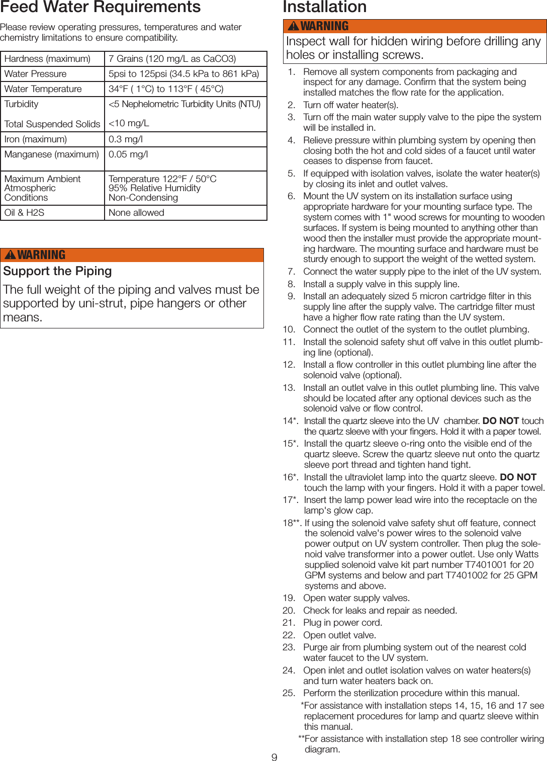 9Feed Water RequirementsPlease review operating pressures, temperatures and water chemistry limitations to ensure compatibility.Installation   1.    Remove all system components from packaging and inspect for any damage. Conﬁrm that the system being installed matches the ﬂow rate for the application.     2.   Turn off water heater(s).    3.    Turn off the main water supply valve to the pipe the system will be installed in.  4.    Relieve pressure within plumbing system by opening then closing both the hot and cold sides of a faucet until water ceases to dispense from faucet.  5.    If equipped with isolation valves, isolate the water heater(s) by closing its inlet and outlet valves.    6.    Mount the UV system on its installation surface using  appropriate hardware for your mounting surface type. The system comes with 1&quot; wood screws for mounting to wooden surfaces. If system is being mounted to anything other than wood then the installer must provide the appropriate mount-ing hardware. The mounting surface and hardware must be sturdy enough to support the weight of the wetted system.  7.    Connect the water supply pipe to the inlet of the UV system.  8.    Install a supply valve in this supply line.  9.    Install an adequately sized 5 micron cartridge ﬁlter in this supply line after the supply valve. The cartridge ﬁlter must have a higher ﬂow rate rating than the UV system. 10.   Connect the outlet of the system to the outlet plumbing.11.    Install the solenoid safety shut off valve in this outlet plumb-ing line (optional).12.    Install a ﬂow controller in this outlet plumbing line after the solenoid valve (optional).13.    Install an outlet valve in this outlet plumbing line. This valve should be located after any optional devices such as the solenoid valve or ﬂow control.14*.   Install the quartz sleeve into the UV  chamber. DO NOT touch the quartz sleeve with your ﬁngers. Hold it with a paper towel. 15*.   Install the quartz sleeve o-ring onto the visible end of the quartz sleeve. Screw the quartz sleeve nut onto the quartz sleeve port thread and tighten hand tight. 16*.   Install the ultraviolet lamp into the quartz sleeve. DO NOT touch the lamp with your ﬁngers. Hold it with a paper towel.17*.   Insert the lamp power lead wire into the receptacle on the lamp&apos;s glow cap. 18**.  If using the solenoid valve safety shut off feature, connect  the solenoid valve&apos;s power wires to the solenoid valve power output on UV system controller. Then plug the sole-noid valve transformer into a power outlet. Use only Watts supplied solenoid valve kit part number T7401001 for 20 GPM systems and below and part T7401002 for 25 GPM systems and above.19.   Open water supply valves.20.   Check for leaks and repair as needed.21.   Plug in power cord.22.   Open outlet valve.23.    Purge air from plumbing system out of the nearest cold water faucet to the UV system.24.    Open inlet and outlet isolation valves on water heaters(s) and turn water heaters back on.25.   Perform the sterilization procedure within this manual.       * For assistance with installation steps 14, 15, 16 and 17 see replacement procedures for lamp and quartz sleeve within this manual.      ** For assistance with installation step 18 see controller wiring diagram.Hardness (maximum) 7 Grains (120 mg/L as CaCO3)Water Pressure 5psi to 125psi (34.5 kPa to 861 kPa)Water Temperature 34°F ( 1°C) to 113°F ( 45°C)Turbidity  Total Suspended Solids&lt;5 Nephelometric Turbidity Units (NTU)  &lt;10 mg/LIron (maximum) 0.3 mg/lManganese (maximum) 0.05 mg/lMaximum Ambient Atmospheric ConditionsTemperature 122°F / 50°C 95% Relative Humidity Non-CondensingOil &amp; H2S None allowedSupport the PipingThe full weight of the piping and valves must be supported by uni-strut, pipe hangers or other means. Inspect wall for hidden wiring before drilling any holes or installing screws. WARNING!WARNING!