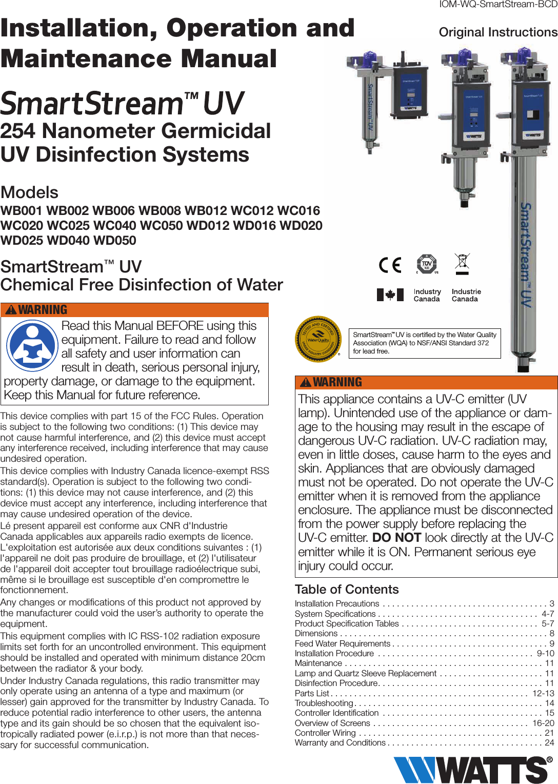 This device complies with part 15 of the FCC Rules. Operation is subject to the following two conditions: (1) This device may not cause harmful interference, and (2) this device must accept any interference received, including interference that may cause undesired operation.This device complies with Industry Canada licence-exempt RSS standard(s). Operation is subject to the following two condi-tions: (1) this device may not cause interference, and (2) this device must accept any interference, including interference that may cause undesired operation of the device.Lé present appareil est conforme aux CNR d&apos;Industrie Canada applicables aux appareils radio exempts de licence. L&apos;exploitation est autorisée aux deux conditions suivantes : (1) l&apos;appareil ne doit pas produire de brouillage, et (2) l&apos;utilisateur de l&apos;appareil doit accepter tout brouillage radioélectrique subi, même si le brouillage est susceptible d&apos;en compromettre le fonctionnement.Any changes or modiﬁcations of this product not approved by the manufacturer could void the user’s authority to operate the equipment.This equipment complies with IC RSS-102 radiation exposure limits set forth for an uncontrolled environment. This equipment should be installed and operated with minimum distance 20cm between the radiator &amp; your body.Under Industry Canada regulations, this radio transmitter may only operate using an antenna of a type and maximum (or lesser) gain approved for the transmitter by Industry Canada. To reduce potential radio interference to other users, the antenna type and its gain should be so chosen that the equivalent iso-tropically radiated power (e.i.r.p.) is not more than that neces-sary for successful communication.IOM-WQ-SmartStream-BCDInstallation Precautions ...................................3System Speciﬁcations . . . . . . . . . . . . . . . . . . . . . . . . . . . . . . . . . .  4-7Product Speciﬁcation Tables ............................. 5-7Dimensions ............................................8Feed Water Requirements .................................9Installation Procedure ................................. 9-10Maintenance ..........................................11Lamp and Quartz Sleeve Replacement ......................11Disinfection Procedure...................................11Parts List .......................................... 12-13Troubleshooting........................................14Controller Identiﬁcation ..................................15Overview of Screens ................................. 16-20Controller Wiring .......................................21Warranty and Conditions .................................24Table of ContentsOriginal Instructions Read this Manual BEFORE using this equipment. Failure to read and follow all safety and user information can result in death, serious personal injury, property damage, or damage to the equipment. Keep this Manual for future reference.WARNING!This appliance contains a UV-C emitter (UV lamp). Unintended use of the appliance or dam-age to the housing may result in the escape of dangerous UV-C radiation. UV-C radiation may, even in little doses, cause harm to the eyes and skin. Appliances that are obviously damaged must not be operated. Do not operate the UV-C emitter when it is removed from the appliance enclosure. The appliance must be disconnected from the power supply before replacing the UV-C emitter. DO NOT look directly at the UV-C emitter while it is ON. Permanent serious eye injury could occur.WARNING!Installation, Operation and Maintenance Manual 254 Nanometer Germicidal  UV Disinfection SystemsModelsWB001 WB002 WB006 WB008 WB012 WC012 WC016 WC020 WC025 WC040 WC050 WD012 WD016 WD020 WD025 WD040 WD050SmartStream™ UV Chemical Free Disinfection of WaterSmartStream  UV is certiﬁed by the Water QualityAssociation (WQA) to NSF/ANSI Standard 372 for lead free.™