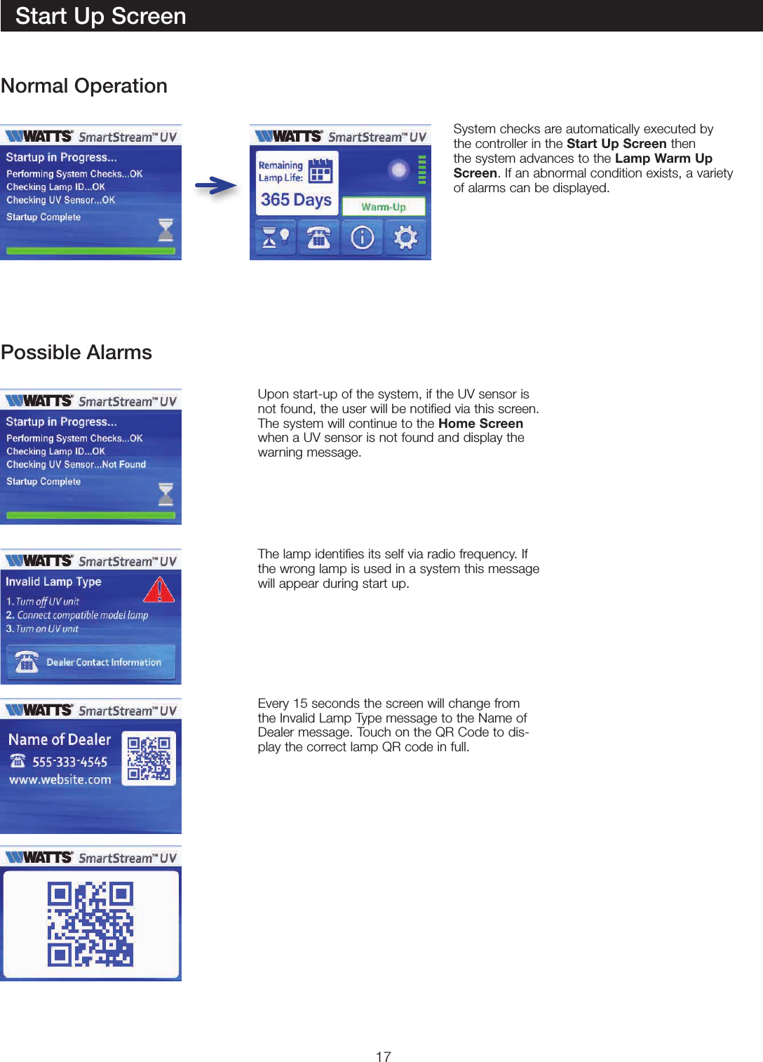 17System checks are automatically executed by  the controller in the Start Up Screen then the system advances to the Lamp Warm Up Screen. If an abnormal condition exists, a variety of alarms can be displayed.Upon start-up of the system, if the UV sensor is not found, the user will be notified via this screen.  The system will continue to the Home Screen when a UV sensor is not found and display the warning message.The lamp identifies its self via radio frequency. If the wrong lamp is used in a system this message will appear during start up. Every 15 seconds the screen will change from the Invalid Lamp Type message to the Name of Dealer message. Touch on the QR Code to dis-play the correct lamp QR code in full.Start Up ScreenNormal OperationPossible Alarms