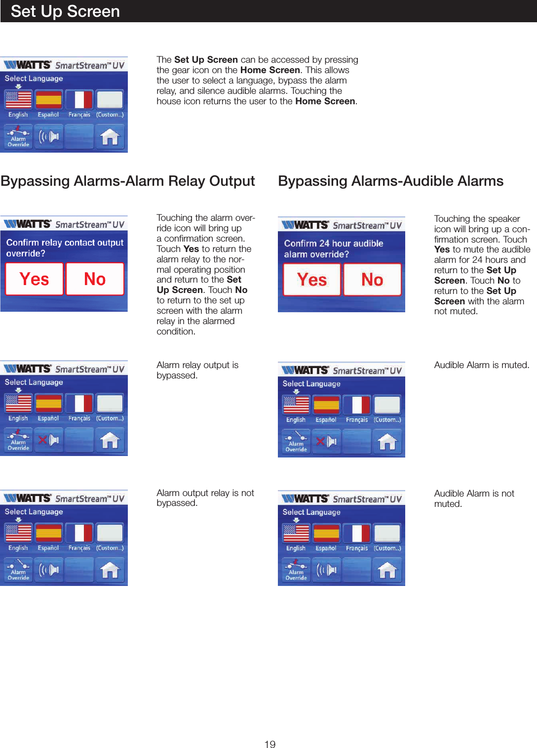 19Set Up ScreenThe Set Up Screen can be accessed by pressing the gear icon on the Home Screen. This allows the user to select a language, bypass the alarm relay, and silence audible alarms. Touching the house icon returns the user to the Home Screen.Touching the alarm over-ride icon will bring up a confirmation screen. Touch Yes to return the alarm relay to the nor-mal operating position and return to the Set Up Screen. Touch No to return to the set up screen with the alarm relay in the alarmed  condition.Touching the speaker icon will bring up a con-firmation screen. Touch Yes to mute the audible alarm for 24 hours and return to the Set Up Screen. Touch No to return to the Set Up Screen with the alarm not muted.Alarm relay output is  bypassed.Audible Alarm is muted.Audible Alarm is not muted.Alarm output relay is not  bypassed.Bypassing Alarms-Alarm Relay Output Bypassing Alarms-Audible Alarms