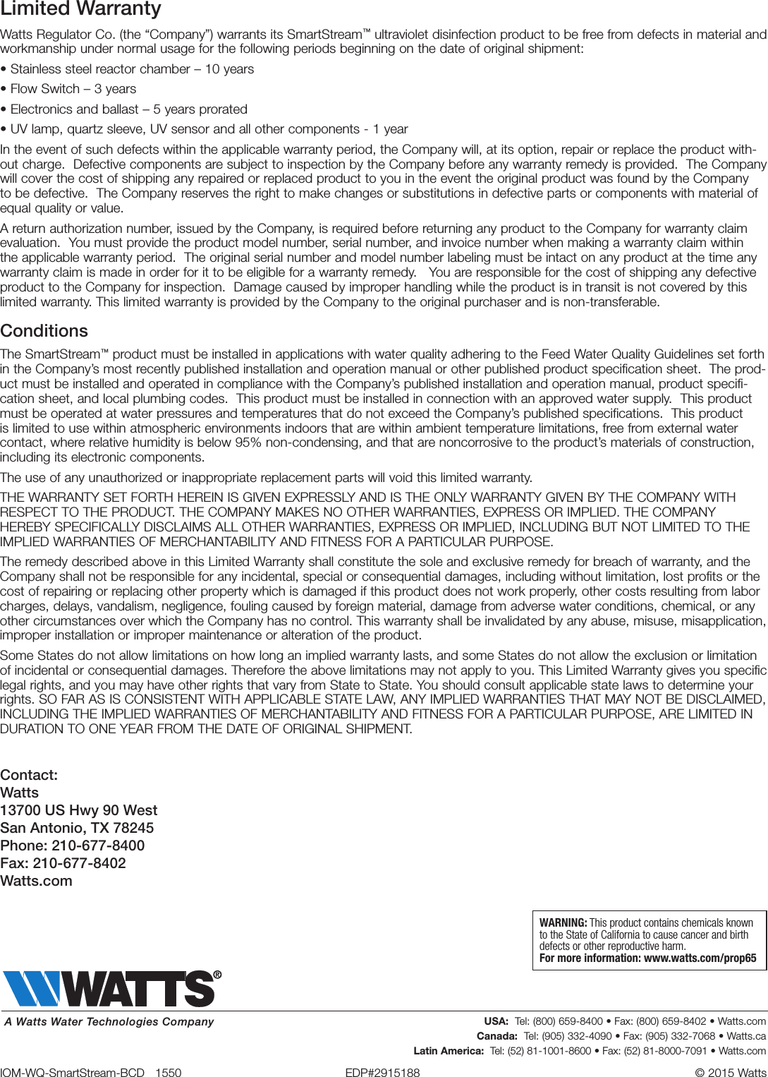 Limited WarrantyWatts Regulator Co. (the “Company”) warrants its SmartStream™ ultraviolet disinfection product to be free from defects in material and workmanship under normal usage for the following periods beginning on the date of original shipment:• Stainless steel reactor chamber – 10 years • Flow Switch – 3 years• Electronics and ballast – 5 years prorated • UV lamp, quartz sleeve, UV sensor and all other components - 1 yearIn the event of such defects within the applicable warranty period, the Company will, at its option, repair or replace the product with-out charge.  Defective components are subject to inspection by the Company before any warranty remedy is provided.  The Company will cover the cost of shipping any repaired or replaced product to you in the event the original product was found by the Company to be defective.  The Company reserves the right to make changes or substitutions in defective parts or components with material of equal quality or value.  A return authorization number, issued by the Company, is required before returning any product to the Company for warranty claim evaluation.  You must provide the product model number, serial number, and invoice number when making a warranty claim within the applicable warranty period.  The original serial number and model number labeling must be intact on any product at the time any warranty claim is made in order for it to be eligible for a warranty remedy.   You are responsible for the cost of shipping any defective product to the Company for inspection.  Damage caused by improper handling while the product is in transit is not covered by this limited warranty. This limited warranty is provided by the Company to the original purchaser and is non-transferable.  ConditionsThe SmartStream™ product must be installed in applications with water quality adhering to the Feed Water Quality Guidelines set forth in the Company’s most recently published installation and operation manual or other published product specification sheet.  The prod-uct must be installed and operated in compliance with the Company’s published installation and operation manual, product specifi-cation sheet, and local plumbing codes.  This product must be installed in connection with an approved water supply.  This product must be operated at water pressures and temperatures that do not exceed the Company’s published specifications.  This product is limited to use within atmospheric environments indoors that are within ambient temperature limitations, free from external water contact, where relative humidity is below 95% non-condensing, and that are noncorrosive to the product’s materials of construction, including its electronic components.  The use of any unauthorized or inappropriate replacement parts will void this limited warranty.THE WARRANTY SET FORTH HEREIN IS GIVEN EXPRESSLY AND IS THE ONLY WARRANTY GIVEN BY THE COMPANY WITH RESPECT TO THE PRODUCT. THE COMPANY MAKES NO OTHER WARRANTIES, EXPRESS OR IMPLIED. THE COMPANY HEREBY SPECIFICALLY DISCLAIMS ALL OTHER WARRANTIES, EXPRESS OR IMPLIED, INCLUDING BUT NOT LIMITED TO THE IMPLIED WARRANTIES OF MERCHANTABILITY AND FITNESS FOR A PARTICULAR PURPOSE.The remedy described above in this Limited Warranty shall constitute the sole and exclusive remedy for breach of warranty, and the Company shall not be responsible for any incidental, special or consequential damages, including without limitation, lost profits or the cost of repairing or replacing other property which is damaged if this product does not work properly, other costs resulting from labor charges, delays, vandalism, negligence, fouling caused by foreign material, damage from adverse water conditions, chemical, or any other circumstances over which the Company has no control. This warranty shall be invalidated by any abuse, misuse, misapplication, improper installation or improper maintenance or alteration of the product.Some States do not allow limitations on how long an implied warranty lasts, and some States do not allow the exclusion or limitation of incidental or consequential damages. Therefore the above limitations may not apply to you. This Limited Warranty gives you specific legal rights, and you may have other rights that vary from State to State. You should consult applicable state laws to determine your rights. SO FAR AS IS CONSISTENT WITH APPLICABLE STATE LAW, ANY IMPLIED WARRANTIES THAT MAY NOT BE DISCLAIMED, INCLUDING THE IMPLIED WARRANTIES OF MERCHANTABILITY AND FITNESS FOR A PARTICULAR PURPOSE, ARE LIMITED IN DURATION TO ONE YEAR FROM THE DATE OF ORIGINAL SHIPMENT.IOM-WQ-SmartStream-BCD   1550  EDP#2915188  © 2015 Watts USA:  Tel: (800) 659-8400 • Fax: (800) 659-8402 • Watts.comCanada:  Tel: (905) 332-4090 • Fax: (905) 332-7068 • Watts.caLatin America:  Tel: (52) 81-1001-8600 • Fax: (52) 81-8000-7091 • Watts.comA Watts Water Technologies CompanyWARNING: This product contains chemicals known to the State of California to cause cancer and birth defects or other reproductive harm.For more information: www.watts.com/prop65Contact: Watts 13700 US Hwy 90 West San Antonio, TX 78245 Phone: 210-677-8400 Fax: 210-677-8402 Watts.com