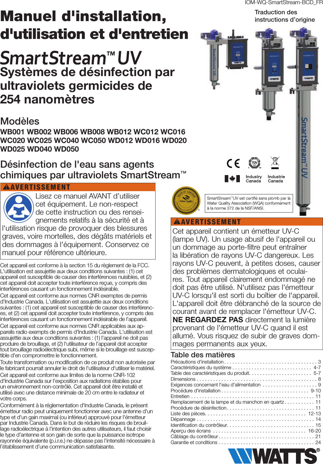 Cet appareil est conforme à la section15 du règlement de la FCC. L&apos;utilisation est assujettie aux deux conditions suivantes: (1) cet appareil est susceptible de causer des interférences nuisibles, et (2) cet appareil doit accepter toute interférence reçue, y compris des interférences causant un fonctionnement indésirable.Cet appareil est conforme aux normes CNR exemptes de permis d&apos;IndustrieCanada. L&apos;utilisation est assujettie aux deux conditions suivantes: (1) cet appareil est susceptible de causer des interférenc-es, et (2) cet appareil doit accepter toute interférence, y compris des interférences causant un fonctionnement indésirable de l&apos;appareil.Cet appareil est conforme aux normes CNR applicables aux ap-pareils radio exempts de permis d&apos;Industrie Canada. L&apos;utilisation est assujettie aux deux conditions suivantes : (1) l&apos;appareil ne doit pas produire de brouillage, et (2) l&apos;utilisateur de l&apos;appareil doit accepter tout brouillage radioélectrique subi, même si le brouillage est suscep-tible d&apos;en compromettre le fonctionnement.Toute transformation ou modiﬁcation de ce produit non autorisée par le fabricant pourrait annuler le droit de l&apos;utilisateur d&apos;utiliser le matériel.Cet appareil est conforme aux limites de la norme CNR-102 d&apos;Industrie Canada sur l&apos;exposition aux radiations établies pour  un environnement non-contrôlé. Cet appareil doit être installé et utilisé avec une distance minimale de 20cm entre le radiateur et votre corps.Conformément à la réglementation d&apos;Industrie Canada, le présent émetteur radio peut uniquement fonctionner avec une antenne d&apos;un type et d&apos;un gain maximal (ou inférieur) approuvé pour l&apos;émetteur par Industrie Canada. Dans le but de réduire les risques de brouil-lage radioélectrique à l’intention des autres utilisateurs, il faut choisir le type d’antenne et son gain de sorte que la puissance isotrope rayonnée équivalente (p.i.r.e.) ne dépasse pas l’intensité nécessaire à l’établissement d’une communication satisfaisante.IOM-WQ-SmartStream-BCD_FRPrécautions d&apos;installation..................................3Caractéristiques du système ............................. 4-7Table des caractéristiques du produit....................... 5-7Dimensions ............................................8Exigences concernant l&apos;eau d&apos;alimentation ....................9Procédure d&apos;installation ................................ 9-10Entretien .............................................11Remplacement de la lampe et du manchon en quartz ...........11Procédure de désinfection ................................11Liste des pièces..................................... 12-13Dépannage ...........................................14Identiﬁcation du contrôleur................................15Aperçu des écrans .................................. 16-20Câblage du contrôleur ...................................21Garantie et conditions ...................................24Table des matières Lisez ce manuel AVANT d’utiliser cet équipement. Le non-respect de cette instruction ou des rensei-gnements relatifs à la sécurité et à l&apos;utilisation risque de provoquer des blessures graves, voire mortelles, des dégâts matériels et des dommages à l&apos;équipement. Conservez ce manuel pour référence ultérieure.AVERTISSEMENT!Cet appareil contient un émetteur UV-C (lampe UV). Un usage abusif de l&apos;appareil ou un dommage au porte-filtre peut entraîner la libération de rayons UV-C dangereux. Les rayons UV-C peuvent, à petites doses, causer des problèmes dermatologiques et oculai-res. Tout appareil clairement endommagé ne doit pas être utilisé. N&apos;utilisez pas l&apos;émetteur UV-C lorsqu&apos;il est sorti du boîtier de l&apos;appareil. L&apos;appareil doit être débranché de la source de courant avant de remplacer l&apos;émetteur UV-C. NE REGARDEZ PAS directement la lumière provenant de l&apos;émetteur UV-C quand il est allumé. Vous risquez de subir de graves dom-mages permanents aux yeux.AVERTISSEMENT!Manuel d&apos;installation, d&apos;utilisation et d&apos;entretien Systèmes de désinfection par  ultraviolets germicides de 254nanomètresModèlesWB001 WB002 WB006 WB008 WB012 WC012 WC016 WC020 WC025 WC040 WC050 WD012 WD016 WD020 WD025 WD040 WD050Désinfection de l&apos;eau sans agents chimiques par ultraviolets SmartStream™ Traduction des  instructions d’origine
