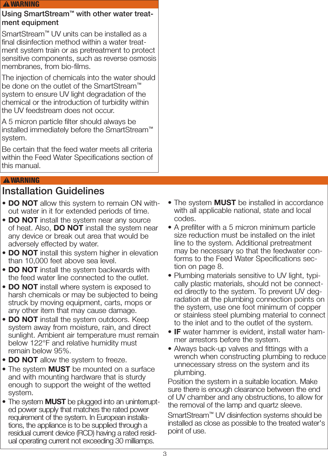 3Using SmartStream™ with other water treat-ment equipmentSmartStream™ UV units can be installed as a ﬁnal disinfection method within a water treat-ment system train or as pretreatment to protect sensitive components, such as reverse osmosis membranes, from bio-ﬁlms. The injection of chemicals into the water should be done on the outlet of the SmartStream™ system to ensure UV light degradation of the chemical or the introduction of turbidity within the UV feedstream does not occur.A 5 micron particle ﬁlter should always be installed immediately before the SmartStream™ system. Be certain that the feed water meets all criteria within the Feed Water Speciﬁcations section of this manual.WARNING!Installation Guidelines•  DO NOT allow this system to remain ON with-out water in it for extended periods of time.•  DO NOT install the system near any source of heat. Also, DO NOT install the system near any device or break out area that would be adversely effected by water.•  DO NOT install this system higher in elevation than 10,000 feet above sea level.•  DO NOT install the system backwards with the feed water line connected to the outlet.•  DO NOT install where system is exposed to harsh chemicals or may be subjected to being struck by moving equipment, carts, mops or any other item that may cause damage.•  DO NOT install the system outdoors. Keep system away from moisture, rain, and direct sunlight. Ambient air temperature must remain below 122°F and relative humidity must remain below 95%.•  DO NOT allow the system to freeze.•   The  system  MUST be mounted on a surface and with mounting hardware that is sturdy enough to support the weight of the wetted system.•   The  system  MUST be plugged into an uninterrupt-ed power supply that matches the rated power requirement of the system. In European installa-tions, the appliance is to be supplied through a residual current device (RCD) having a rated resid-ual operating current not exceeding 30 milliamps.•   The  system  MUST be installed in accordance with all applicable national, state and local codes.•  A prefilter with a 5 micron minimum particle size reduction must be installed on the inlet line to the system. Additional pretreatment may be necessary so that the feedwater con-forms to the Feed Water Specifications sec-tion on page 8.•  Plumbing materials sensitive to UV light, typi-cally plastic materials, should not be connect-ed directly to the system. To prevent UV deg-radation at the plumbing connection points on the system, use one foot minimum of copper or stainless steel plumbing material to connect to the inlet and to the outlet of the system. •  IF water hammer is evident, install water ham-mer arrestors before the system. •  Always back-up valves and fittings with a wrench when constructing plumbing to reduce unnecessary stress on the system and its plumbing.Position the system in a suitable location. Make sure there is enough clearance between the end of UV chamber and any obstructions, to allow for the removal of the lamp and quartz sleeve.SmartStream™ UV disinfection systems should be installed as close as possible to the treated water&apos;s point of use. WARNING!