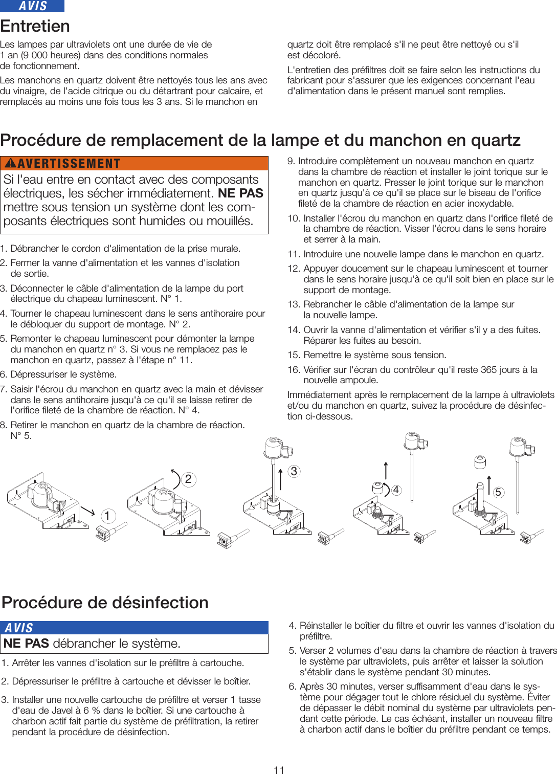 11EntretienLes lampes par ultraviolets ont une durée de vie de  1an (9000heures) dans des conditions normales  de fonctionnement.Les manchons en quartz doivent être nettoyés tous les ans avec du vinaigre, de l&apos;acide citrique ou du détartrant pour calcaire, et remplacés au moins une fois tous les 3ans. Si le manchon en quartz doit être remplacé s&apos;il ne peut être nettoyé ou s&apos;il  est décoloré. L&apos;entretien des préfiltres doit se faire selon les instructions du fabricant pour s&apos;assurer que les exigences concernant l&apos;eau d&apos;alimentation dans le présent manuel sont remplies. Procédure de remplacement de la lampe et du manchon en quartz1. Débrancher le cordon d&apos;alimentation de la prise murale.2.  Fermer la vanne d&apos;alimentation et les vannes d&apos;isolation  de sortie.3.  Déconnecter le câble d&apos;alimentation de la lampe du port  électrique du chapeau luminescent. N°1.4.  Tourner le chapeau luminescent dans le sens antihoraire pour le débloquer du support de montage. N°2.5.  Remonter le chapeau luminescent pour démonter la lampe  du manchon en quartz n°3. Si vous ne remplacez pas le manchon en quartz, passez à l&apos;étape n°11. 6.  Dépressuriser le système. 7.  Saisir l&apos;écrou du manchon en quartz avec la main et dévisser dans le sens antihoraire jusqu&apos;à ce qu&apos;il se laisse retirer de l&apos;orifice fileté de la chambre de réaction. N°4.8.  Retirer le manchon en quartz de la chambre de réaction. N°5.9.  Introduire complètement un nouveau manchon en quartz dans la chambre de réaction et installer le joint torique sur le manchon en quartz. Presser le joint torique sur le manchon en quartz jusqu&apos;à ce qu&apos;il se place sur le biseau de l&apos;orifice fileté de la chambre de réaction en acier inoxydable.10.  Installer l&apos;écrou du manchon en quartz dans l&apos;orifice fileté de la chambre de réaction. Visser l&apos;écrou dans le sens horaire et serrer à la main. 11. Introduire une nouvelle lampe dans le manchon en quartz.12.  Appuyer doucement sur le chapeau luminescent et tourner dans le sens horaire jusqu&apos;à ce qu&apos;il soit bien en place sur le support de montage.13.  Rebrancher le câble d&apos;alimentation de la lampe sur  la nouvelle lampe.14.  Ouvrir la vanne d&apos;alimentation et vérifier s&apos;il y a des fuites. Réparer les fuites au besoin. 15. Remettre le système sous tension.16.  Vérifier sur l&apos;écran du contrôleur qu&apos;il reste 365jours à la nouvelle ampoule.Immédiatement après le remplacement de la lampe à ultraviolets et/ou du manchon en quartz, suivez la procédure de désinfec-tion ci-dessous.13452Procédure de désinfection1. Arrêter les vannes d&apos;isolation sur le préfiltre à cartouche. 2.  Dépressuriser le préfiltre à cartouche et dévisser le boîtier. 3.  Installer une nouvelle cartouche de préfiltre et verser 1tasse d&apos;eau de Javel à 6% dans le boîtier. Si une cartouche à charbon actif fait partie du système de préfiltration, la retirer pendant la procédure de désinfection.4.  Réinstaller le boîtier du filtre et ouvrir les vannes d&apos;isolation du préfiltre.5.  Verser 2volumes d&apos;eau dans la chambre de réaction à travers le système par ultraviolets, puis arrêter et laisser la solution s&apos;établir dans le système pendant 30minutes.6.  Après 30minutes, verser suffisamment d&apos;eau dans le sys-tème pour dégager tout le chlore résiduel du système. Éviter de dépasser le débit nominal du système par ultraviolets pen-dant cette période. Le cas échéant, installer un nouveau filtre à charbon actif dans le boîtier du préfiltre pendant ce temps.AVISSi l&apos;eau entre en contact avec des composants électriques, les sécher immédiatement. NE PAS mettre sous tension un système dont les com-posants électriques sont humides ou mouillés. NE PAS débrancher le système. AVISAVERTISSEMENT!