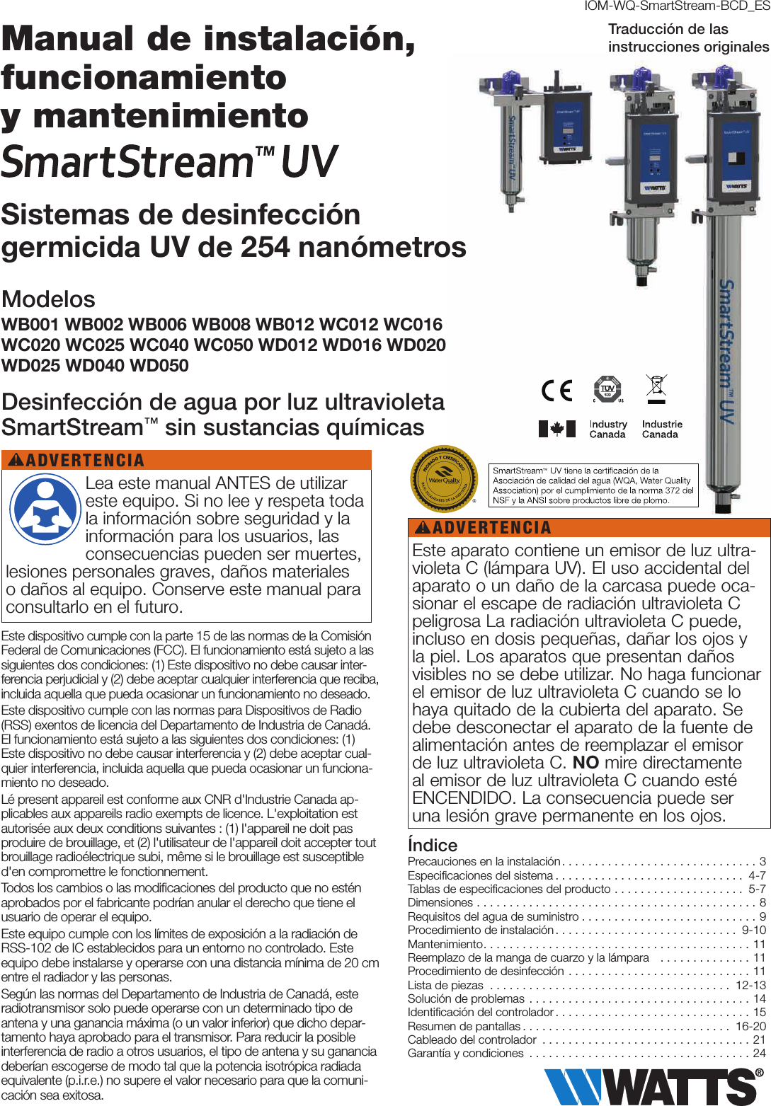 Este dispositivo cumple con la parte 15 de las normas de la Comisión Federal de Comunicaciones (FCC). El funcionamiento está sujeto a las siguientes dos condiciones: (1) Este dispositivo no debe causar inter-ferencia perjudicial y (2) debe aceptar cualquier interferencia que reciba, incluida aquella que pueda ocasionar un funcionamiento no deseado.Este dispositivo cumple con las normas para Dispositivos de Radio (RSS) exentos de licencia del Departamento de Industria de Canadá. El funcionamiento está sujeto a las siguientes dos condiciones: (1) Este dispositivo no debe causar interferencia y (2) debe aceptar cual-quier interferencia, incluida aquella que pueda ocasionar un funciona-miento no deseado.Lé present appareil est conforme aux CNR d&apos;Industrie Canada ap-plicables aux appareils radio exempts de licence. L&apos;exploitation est autorisée aux deux conditions suivantes : (1) l&apos;appareil ne doit pas produire de brouillage, et (2) l&apos;utilisateur de l&apos;appareil doit accepter tout brouillage radioélectrique subi, même si le brouillage est susceptible d&apos;en compromettre le fonctionnement.Todos los cambios o las modiﬁcaciones del producto que no estén aprobados por el fabricante podrían anular el derecho que tiene el usuario de operar el equipo.Este equipo cumple con los límites de exposición a la radiación de RSS-102 de IC establecidos para un entorno no controlado. Este equipo debe instalarse y operarse con una distancia mínima de 20cm entre el radiador y las personas.Según las normas del Departamento de Industria de Canadá, este radiotransmisor solo puede operarse con un determinado tipo de antena y una ganancia máxima (o un valor inferior) que dicho depar-tamento haya aprobado para el transmisor. Para reducir la posible interferencia de radio a otros usuarios, el tipo de antena y su ganancia deberían escogerse de modo tal que la potencia isotrópica radiada equivalente (p.i.r.e.) no supere el valor necesario para que la comuni-cación sea exitosa.IOM-WQ-SmartStream-BCD_ESPrecauciones en la instalación..............................3Especiﬁcaciones del sistema ............................. 4-7Tablas de especiﬁcaciones del producto .................... 5-7Dimensiones ...........................................8Requisitos del agua de suministro ...........................9Procedimiento de instalación............................ 9-10Mantenimiento.........................................11Reemplazo de la manga de cuarzo y la lámpara   ..............11Procedimiento de desinfección ............................11Lista de piezas ..................................... 12-13Solución de problemas ..................................14Identiﬁcación del controlador..............................15Resumen de pantallas ................................ 16-20Cableado del controlador ................................21Garantía y condiciones ..................................24Índice Lea este manual ANTES de utilizar este equipo. Si no lee y respeta toda la información sobre seguridad y la información para los usuarios, las consecuencias pueden ser muertes, lesiones personales graves, daños materiales o daños al equipo. Conserve este manual para consultarlo en el futuro.ADVERTENCIA!Este aparato contiene un emisor de luz ultra-violeta C (lámpara UV). El uso accidental del aparato o un daño de la carcasa puede oca-sionar el escape de radiación ultravioleta C peligrosa La radiación ultravioleta C puede, incluso en dosis pequeñas, dañar los ojos y la piel. Los aparatos que presentan daños visibles no se debe utilizar. No haga funcionar el emisor de luz ultravioleta C cuando se lo haya quitado de la cubierta del aparato. Se debe desconectar el aparato de la fuente de alimentación antes de reemplazar el emisor de luz ultravioleta C. NO mire directamente al emisor de luz ultravioleta C cuando esté ENCENDIDO. La consecuencia puede ser una lesión grave permanente en los ojos.ADVERTENCIA!Manual de instalación, funcionamiento  y mantenimiento Sistemas de desinfección  germicida UV de 254 nanómetrosModelosWB001 WB002 WB006 WB008 WB012 WC012 WC016 WC020 WC025 WC040 WC050 WD012 WD016 WD020 WD025 WD040 WD050Desinfección de agua por luz ultravioleta SmartStream™ sin sustancias químicasTraducción de las  instrucciones originales