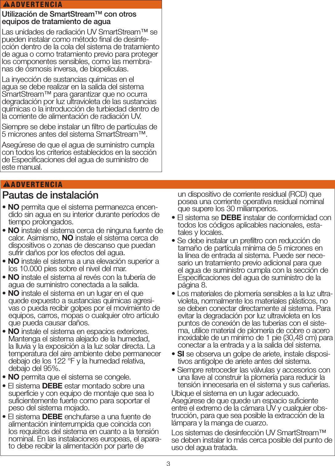 3Utilización de SmartStream™ con otros  equipos de tratamiento de aguaLas unidades de radiación UV SmartStream™ se pueden instalar como método ﬁnal de desinfe-cción dentro de la cola del sistema de tratamiento de agua o como tratamiento previo para proteger los componentes sensibles, como las membra-nas de ósmosis inversa, de biopelículas. La inyección de sustancias químicas en el agua se debe realizar en la salida del sistema SmartStream™ para garantizar que no ocurra degradación por luz ultravioleta de las sustancias químicas o la introducción de turbiedad dentro de la corriente de alimentación de radiación UV.Siempre se debe instalar un ﬁltro de partículas de 5 micrones antes del sistema SmartStream™. Asegúrese de que el agua de suministro cumpla con todos los criterios establecidos en la sección de Especiﬁcaciones del agua de suministro de este manual.ADVERTENCIA!Pautas de instalación• NO permita que el sistema permanezca encen-dido sin agua en su interior durante períodos de tiempo prolongados.• NO instale el sistema cerca de ninguna fuente de calor. Asimismo, NO instale el sistema cerca de dispositivos o zonas de descanso que puedan sufrir daños por los efectos del agua.• NO instale el sistema a una elevación superior a los 10.000 pies sobre el nivel del mar.• NO instale el sistema al revés con la tubería de agua de suministro conectada a la salida.• NO instale el sistema en un lugar en el que quede expuesto a sustancias químicas agresi-vas o pueda recibir golpes por el movimiento de equipos, carros, mopas o cualquier otro artículo que pueda causar daños.• NO instale el sistema en espacios exteriores. Mantenga el sistema alejado de la humedad, la lluvia y la exposición a la luz solar directa. La temperatura del aire ambiente debe permanecer debajo de los 122°F y la humedad relativa, debajo del 95%.• NO permita que el sistema se congele.• El sistema DEBE estar montado sobre una superficie y con equipo de montaje que sea lo suficientemente fuerte como para soportar el peso del sistema mojado.• El sistema DEBE enchufarse a una fuente de alimentación ininterrumpida que coincida con los requisitos del sistema en cuanto a la tensión nominal. En las instalaciones europeas, el apara-to debe recibir la alimentación por parte de     un dispositivo de corriente residual (RCD) que posea una corriente operativa residual nominal que supere los 30 miliamperios.• El sistema se DEBE instalar de conformidad con todos los códigos aplicables nacionales, esta-tales y locales.• Se debe instalar un prefiltro con reducción de tamaño de partícula mínima de 5 micrones en la línea de entrada al sistema. Puede ser nece-sario un tratamiento previo adicional para que el agua de suministro cumpla con la sección de Especificaciones del agua de suministro de la página 8.• Los materiales de plomería sensibles a la luz ultra-violeta, normalmente los materiales plásticos, no se deben conectar directamente al sistema. Para evitar la degradación por luz ultravioleta en los puntos de conexión de las tuberías con el siste-ma, utilice material de plomería de cobre o acero inoxidable de un mínimo de 1 pie (30,48 cm) para conectar a la entrada y a la salida del sistema. • SI se observa un golpe de ariete, instale disposi-tivos antigolpe de ariete antes del sistema. • Siempre retroceder las válvulas y accesorios con una llave al construir la plomería para reducir la tensión innecesaria en el sistema y sus cañerías.Ubique el sistema en un lugar adecuado. Asegúrese de que quede un espacio suﬁciente entre el extremo de la cámara UV y cualquier obs-trucción, para que sea posible la extracción de la lámpara y la manga de cuarzo.Los sistemas de desinfección UV SmartStream™ se deben instalar lo más cerca posible del punto de uso del agua tratada. ADVERTENCIA!