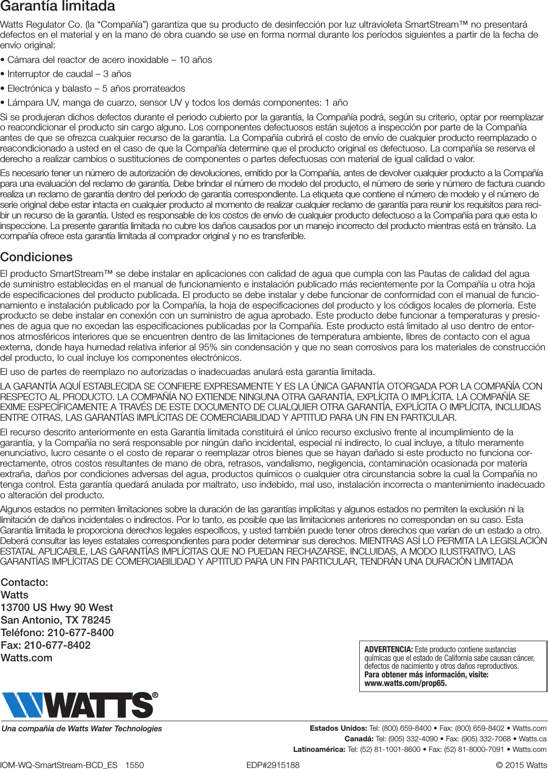 Garantía limitadaWatts Regulator Co. (la “Compañía”) garantiza que su producto de desinfección por luz ultravioleta SmartStream™ no presentará defectos en el material y en la mano de obra cuando se use en forma normal durante los períodos siguientes a partir de la fecha de envío original:• Cámara del reactor de acero inoxidable – 10 años • Interruptor de caudal – 3 años• Electrónica y balasto – 5 años prorrateados • Lámpara UV, manga de cuarzo, sensor UV y todos los demás componentes: 1 añoSi se produjeran dichos defectos durante el periodo cubierto por la garantía, la Compañía podrá, según su criterio, optar por reemplazar o reacondicionar el producto sin cargo alguno. Los componentes defectuosos están sujetos a inspección por parte de la Compañía antes de que se ofrezca cualquier recurso de la garantía. La Compañía cubrirá el costo de envío de cualquier producto reemplazado o reacondicionado a usted en el caso de que la Compañía determine que el producto original es defectuoso. La compañía se reserva el derecho a realizar cambios o sustituciones de componentes o partes defectuosas con material de igual calidad o valor. Es necesario tener un número de autorización de devoluciones, emitido por la Compañía, antes de devolver cualquier producto a la Compañía para una evaluación del reclamo de garantía. Debe brindar el número de modelo del producto, el número de serie y número de factura cuando realiza un reclamo de garantía dentro del período de garantía correspondiente. La etiqueta que contiene el número de modelo y el número de serie original debe estar intacta en cualquier producto al momento de realizar cualquier reclamo de garantía para reunir los requisitos para reci-bir un recurso de la garantía. Usted es responsable de los costos de envío de cualquier producto defectuoso a la Compañía para que esta lo inspeccione. La presente garantía limitada no cubre los daños causados por un manejo incorrecto del producto mientras está en tránsito. La compañía ofrece esta garantía limitada al comprador original y no es transferible. CondicionesEl producto SmartStream™ se debe instalar en aplicaciones con calidad de agua que cumpla con las Pautas de calidad del agua de suministro establecidas en el manual de funcionamiento e instalación publicado más recientemente por la Compañía u otra hoja de especificaciones del producto publicada. El producto se debe instalar y debe funcionar de conformidad con el manual de funcio-namiento e instalación publicado por la Compañía, la hoja de especificaciones del producto y los códigos locales de plomería. Este producto se debe instalar en conexión con un suministro de agua aprobado. Este producto debe funcionar a temperaturas y presio-nes de agua que no excedan las especificaciones publicadas por la Compañía. Este producto está limitado al uso dentro de entor-nos atmosféricos interiores que se encuentren dentro de las limitaciones de temperatura ambiente, libres de contacto con el agua externa, donde haya humedad relativa inferior al 95% sin condensación y que no sean corrosivos para los materiales de construcción del producto, lo cual incluye los componentes electrónicos. El uso de partes de reemplazo no autorizadas o inadecuadas anulará esta garantía limitada.LA GARANTÍA AQUÍ ESTABLECIDA SE CONFIERE EXPRESAMENTE Y ES LA ÚNICA GARANTÍA OTORGADA POR LA COMPAÑÍA CON RESPECTO AL PRODUCTO. LA COMPAÑÍA NO EXTIENDE NINGUNA OTRA GARANTÍA, EXPLÍCITA O IMPLÍCITA. LA COMPAÑÍA SE EXIME ESPECÍFICAMENTE A TRAVÉS DE ESTE DOCUMENTO DE CUALQUIER OTRA GARANTÍA, EXPLÍCITA O IMPLÍCITA, INCLUIDAS ENTRE OTRAS, LAS GARANTÍAS IMPLÍCITAS DE COMERCIABILIDAD Y APTITUD PARA UN FIN EN PARTICULAR.El recurso descrito anteriormente en esta Garantía limitada constituirá el único recurso exclusivo frente al incumplimiento de la garantía, y la Compañía no será responsable por ningún daño incidental, especial ni indirecto, lo cual incluye, a título meramente enunciativo, lucro cesante o el costo de reparar o reemplazar otros bienes que se hayan dañado si este producto no funciona cor-rectamente, otros costos resultantes de mano de obra, retrasos, vandalismo, negligencia, contaminación ocasionada por materia extraña, daños por condiciones adversas del agua, productos químicos o cualquier otra circunstancia sobre la cual la Compañía no tenga control. Esta garantía quedará anulada por maltrato, uso indebido, mal uso, instalación incorrecta o mantenimiento inadecuado o alteración del producto.Algunos estados no permiten limitaciones sobre la duración de las garantías implícitas y algunos estados no permiten la exclusión ni la limitación de daños incidentales o indirectos. Por lo tanto, es posible que las limitaciones anteriores no correspondan en su caso. Esta Garantía limitada le proporciona derechos legales específicos, y usted también puede tener otros derechos que varían de un estado a otro. Deberá consultar las leyes estatales correspondientes para poder determinar sus derechos. MIENTRAS ASÍ LO PERMITA LA LEGISLACIÓN ESTATAL APLICABLE, LAS GARANTÍAS IMPLÍCITAS QUE NO PUEDAN RECHAZARSE, INCLUIDAS, A MODO ILUSTRATIVO, LAS GARANTÍAS IMPLÍCITAS DE COMERCIABILIDAD Y APTITUD PARA UN FIN PARTICULAR, TENDRÁN UNA DURACIÓN LIMITADAIOM-WQ-SmartStream-BCD_ES   1550  EDP#2915188  © 2015 Watts Estados Unidos: Tel: (800) 659-8400 • Fax: (800) 659-8402 • Watts.comCanadá: Tel: (905) 332-4090 • Fax: (905) 332-7068 • Watts.caLatinoamérica: Tel: (52) 81-1001-8600 • Fax: (52) 81-8000-7091 • Watts.comUna compañía de Watts Water TechnologiesADVERTENCIA: Este producto contiene sustancias químicas que el estado de California sabe causan cáncer, defectos de nacimiento y otros daños reproductivos.Para obtener más información, visite:  www.watts.com/prop65.Contacto: Watts 13700 US Hwy 90 West San Antonio, TX 78245 Teléfono: 210-677-8400 Fax: 210-677-8402 Watts.com