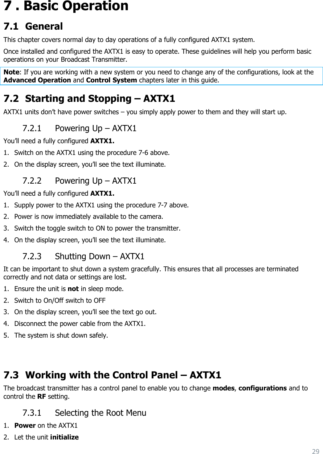 29  7 . Basic Operation 7.1 General This chapter covers normal day to day operations of a fully configured AXTX1 system. Once installed and configured the AXTX1 is easy to operate. These guidelines will help you perform basic operations on your Broadcast Transmitter. Note: If you are working with a new system or you need to change any of the configurations, look at the Advanced Operation and Control System chapters later in this guide. 7.2 Starting and Stopping – AXTX1  AXTX1 units don’t have power switches – you simply apply power to them and they will start up. 7.2.1 Powering Up – AXTX1  You’ll need a fully configured AXTX1.  1. Switch on the AXTX1 using the procedure 7-6 above. 2. On the display screen, you’ll see the text illuminate. 7.2.2 Powering Up – AXTX1  You’ll need a fully configured AXTX1.  1. Supply power to the AXTX1 using the procedure 7-7 above. 2. Power is now immediately available to the camera. 3. Switch the toggle switch to ON to power the transmitter. 4. On the display screen, you’ll see the text illuminate. 7.2.3 Shutting Down – AXTX1  It can be important to shut down a system gracefully. This ensures that all processes are terminated correctly and not data or settings are lost. 1. Ensure the unit is not in sleep mode. 2. Switch to On/Off switch to OFF 3. On the display screen, you’ll see the text go out. 4. Disconnect the power cable from the AXTX1. 5. The system is shut down safely.   7.3 Working with the Control Panel – AXTX1  The broadcast transmitter has a control panel to enable you to change modes, configurations and to control the RF setting. 7.3.1 Selecting the Root Menu 1. Power on the AXTX1  2. Let the unit initialize 