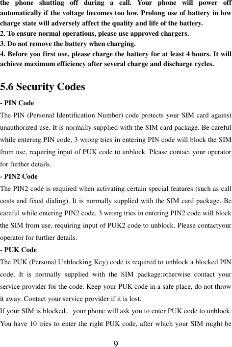  9 the  phone  shutting  off  during  a  call.  Your  phone  will  power  off automatically if the voltage becomes too low. Prolong use of battery in low charge state will adversely affect the quality and life of the battery. 2. To ensure normal operations, please use approved chargers. 3. Do not remove the battery when charging. 4. Before you first use, please charge the battery for at least 4 hours. It will achieve maximum efficiency after several charge and discharge cycles. 5.6 Security Codes - PIN Code The PIN (Personal Identification Number) code protects your SIM card against unauthorized use. It is normally supplied with the SIM card package. Be careful while entering PIN code, 3 wrong tries in entering PIN code will block the SIM from use, requiring input of PUK code to unblock. Please contact your operator for further details. - PIN2 Code The PIN2 code is required when activating certain special features (such as call costs and fixed dialing). It is normally supplied with the SIM card package. Be careful while entering PIN2 code, 3 wrong tries in entering PIN2 code will block the SIM from use, requiring input of PUK2 code to unblock. Please contactyour operator for further details. - PUK Code The PUK (Personal Unblocking Key) code is required to unblock a blocked PIN code.  It  is  normally  supplied  with  the  SIM  package;otherwise  contact  your service provider for the code. Keep your PUK code in a safe place, do not throw it away. Contact your service provider if it is lost. If your SIM is blocked，your phone will ask you to enter PUK code to unblock. You have 10 tries to enter the right PUK code, after which your SIM might be 