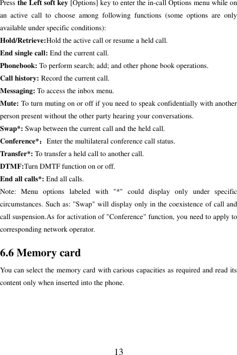  13 Press the Left soft key [Options] key to enter the in-call Options menu while on an  active  call  to  choose  among  following  functions  (some  options  are  only available under specific conditions): Hold/Retrieve:Hold the active call or resume a held call. End single call: End the current call. Phonebook: To perform search; add; and other phone book operations. Call history: Record the current call. Messaging: To access the inbox menu. Mute: To turn muting on or off if you need to speak confidentially with another person present without the other party hearing your conversations. Swap*: Swap between the current call and the held call. Conference*：Enter the multilateral conference call status.   Transfer*: To transfer a held call to another call.   DTMF:Turn DMTF function on or off.   End all calls*: End all calls. Note:  Menu  options  labeled  with  &quot;*&quot;  could  display  only  under  specific circumstances. Such as: &quot;Swap&quot; will display only in the coexistence of call and call suspension.As for activation of &quot;Conference&quot; function, you need to apply to corresponding network operator. 6.6 Memory card You can select the memory card with carious capacities as required and read its content only when inserted into the phone.  