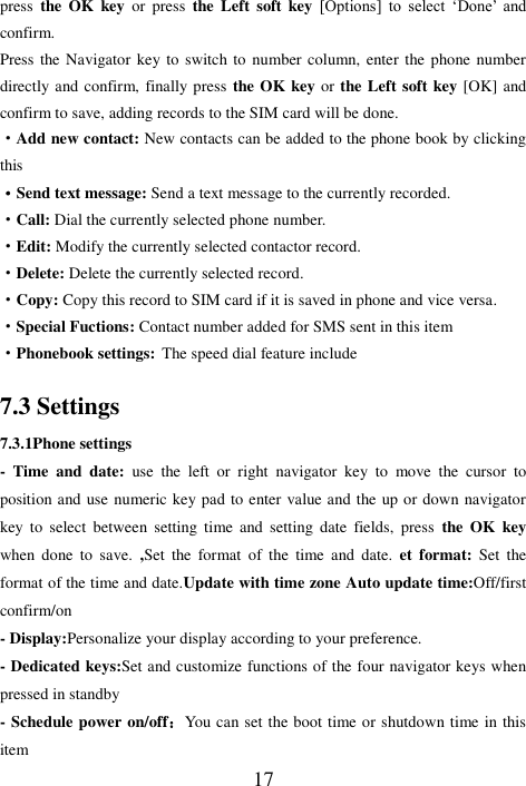  17 press  the OK  key  or  press  the Left  soft key [Options]  to  select  ‘Done’  and confirm. Press the Navigator key to switch to number column, enter the phone number directly and confirm, finally press the OK key or the Left soft key [OK] and confirm to save, adding records to the SIM card will be done. ·Add new contact: New contacts can be added to the phone book by clicking this ·Send text message: Send a text message to the currently recorded. ·Call: Dial the currently selected phone number. ·Edit: Modify the currently selected contactor record. ·Delete: Delete the currently selected record. ·Copy: Copy this record to SIM card if it is saved in phone and vice versa. ·Special Fuctions: Contact number added for SMS sent in this item ·Phonebook settings: The speed dial feature include 7.3 Settings 7.3.1Phone settings -  Time  and  date:  use  the  left  or  right  navigator  key  to  move  the  cursor  to position and use numeric key pad to enter value and the up or down navigator key  to  select  between  setting  time  and  setting  date  fields,  press  the  OK  key when  done  to  save.  ,Set  the  format  of  the  time  and  date.  et  format:  Set  the format of the time and date.Update with time zone Auto update time:Off/first confirm/on - Display:Personalize your display according to your preference. - Dedicated keys:Set and customize functions of the four navigator keys when pressed in standby - Schedule power on/off：You can set the boot time or shutdown time in this item 