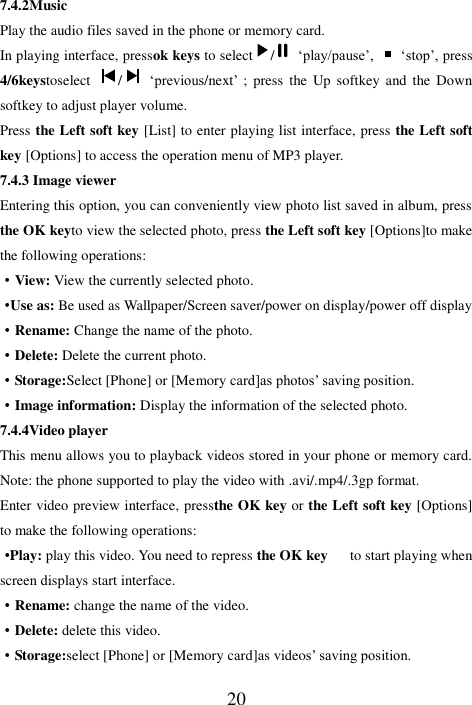  20 7.4.2Music Play the audio files saved in the phone or memory card. In playing interface, pressok keys to select /   ‘play/pause’,   ‘stop’, press 4/6keystoselect  /   ‘previous/next’  ;  press  the  Up  softkey  and  the  Down softkey to adjust player volume. Press the Left soft key [List] to enter playing list interface, press the Left soft key [Options] to access the operation menu of MP3 player.   7.4.3 Image viewer   Entering this option, you can conveniently view photo list saved in album, press the OK keyto view the selected photo, press the Left soft key [Options]to make the following operations: ·View: View the currently selected photo.   ·Use as: Be used as Wallpaper/Screen saver/power on display/power off display ·Rename: Change the name of the photo. ·Delete: Delete the current photo. ·Storage:Select [Phone] or [Memory card]as photos’ saving position. ·Image information: Display the information of the selected photo.   7.4.4Video player This menu allows you to playback videos stored in your phone or memory card. Note: the phone supported to play the video with .avi/.mp4/.3gp format. Enter video preview interface, pressthe OK key or the Left soft key [Options] to make the following operations: ·Play: play this video. You need to repress the OK key      to start playing when screen displays start interface.   ·Rename: change the name of the video. ·Delete: delete this video. ·Storage:select [Phone] or [Memory card]as videos’ saving position. 