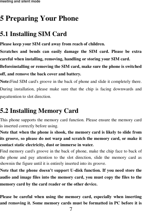  7 meeting and silent mode  5 Preparing Your Phone 5.1 Installing SIM Card Please keep your SIM card away from reach of children. Scratches  and  bends  can  easily  damage  the  SIM  card.  Please  be  extra careful when installing, removing, handling or storing your SIM card. Beforeinstalling or removing the SIM card, make sure the phone is switched off, and remove the back cover and battery. Note:Find SIM card&apos;s groove in the back of phone and slide it completely there. During  installation,  please  make  sure  that  the  chip  is  facing  downwards  and payattention to slot direction. 5.2 Installing Memory Card This phone supports the memory card function. Please ensure the memory card is inserted correctly before using. Note that when the phone is shook, the memory card is likely to slide from its groove, so please do not warp and scratch the memory card, or make it contact static electricity, dust or immerse in water. Find memory card&apos;s groove in the back of phone, make the chip face to back of the  phone  and  pay  attention  to  the  slot  direction,  slide  the  memory  card  as shownin the figure until it is entirely inserted into its groove. Note that the phone doesn’t support U-disk function. If you need store the audio and image files into the memory card, you must copy the files to the memory card by the card reader or the other device.  Please  be  careful when  using the memory  card, especially  when inserting and removing it. Some memory cards must be formatted in PC before it is 