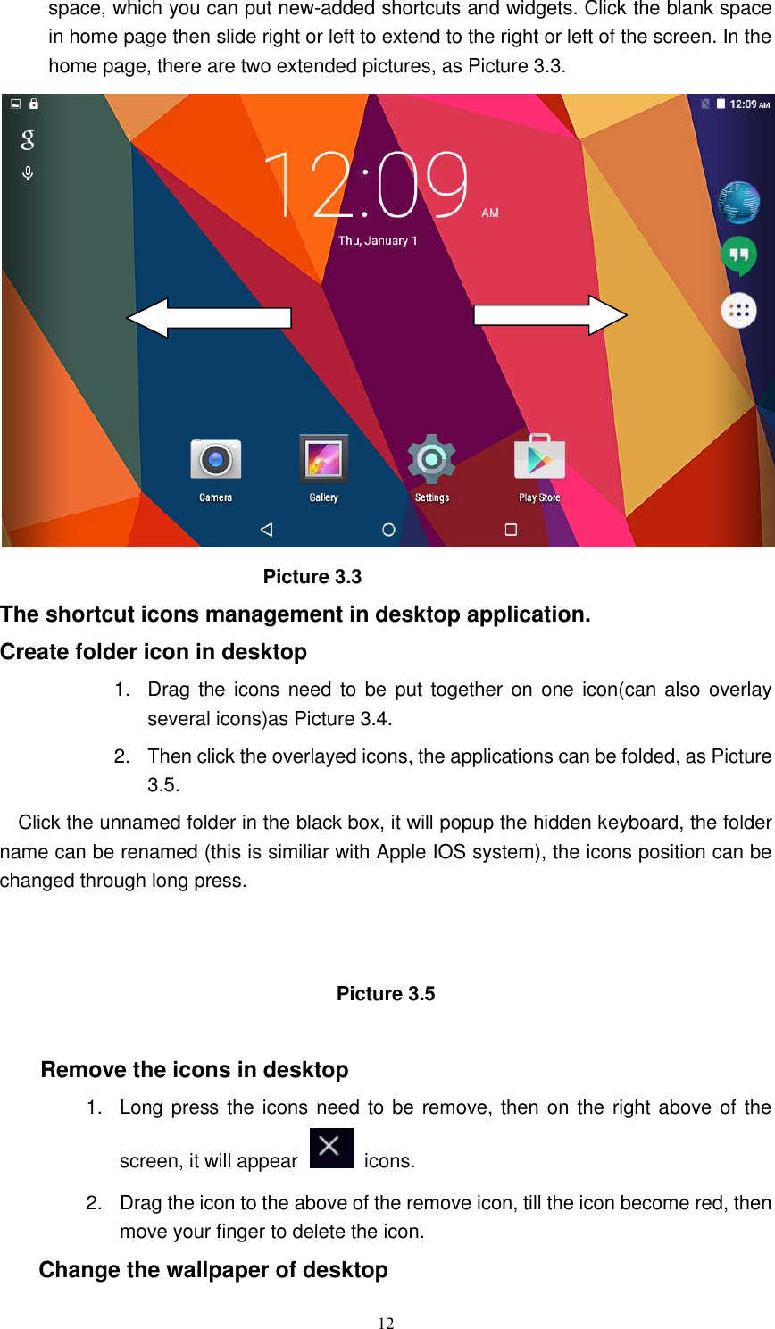      12 space, which you can put new-added shortcuts and widgets. Click the blank space in home page then slide right or left to extend to the right or left of the screen. In the home page, there are two extended pictures, as Picture 3.3.                             Picture 3.3 The shortcut icons management in desktop application. Create folder icon in desktop 1.  Drag  the  icons need  to  be put together  on one icon(can also overlay several icons)as Picture 3.4.   2.  Then click the overlayed icons, the applications can be folded, as Picture 3.5. Click the unnamed folder in the black box, it will popup the hidden keyboard, the folder name can be renamed (this is similiar with Apple IOS system), the icons position can be changed through long press.   Picture 3.5  Remove the icons in desktop 1.  Long press the icons need to be remove, then on the right above of the screen, it will appear    icons. 2.  Drag the icon to the above of the remove icon, till the icon become red, then move your finger to delete the icon. Change the wallpaper of desktop 