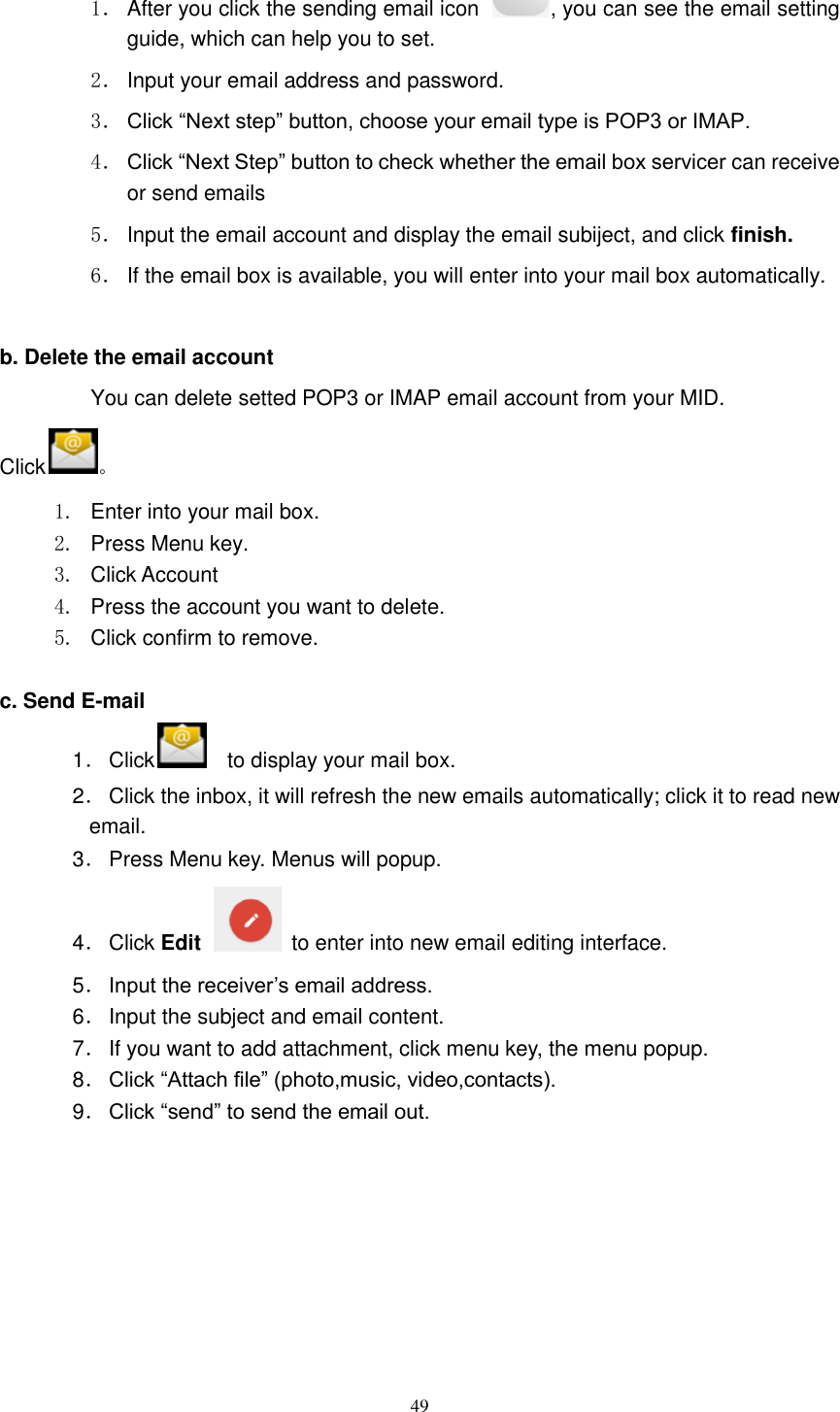      49 1． After you click the sending email icon  , you can see the email setting guide, which can help you to set.   2． Input your email address and password. 3． Click “Next step” button, choose your email type is POP3 or IMAP. 4． Click “Next Step” button to check whether the email box servicer can receive or send emails 5． Input the email account and display the email subiject, and click finish. 6． If the email box is available, you will enter into your mail box automatically.  b. Delete the email account You can delete setted POP3 or IMAP email account from your MID. Click 。 1.  Enter into your mail box. 2.  Press Menu key. 3.  Click Account 4.  Press the account you want to delete. 5.  Click confirm to remove.  c. Send E-mail 1． Click   to display your mail box. 2． Click the inbox, it will refresh the new emails automatically; click it to read new email. 3． Press Menu key. Menus will popup. 4． Click Edit    to enter into new email editing interface. 5． Input the receiver’s email address.   6． Input the subject and email content. 7． If you want to add attachment, click menu key, the menu popup. 8． Click “Attach file” (photo,music, video,contacts). 9． Click “send” to send the email out. 