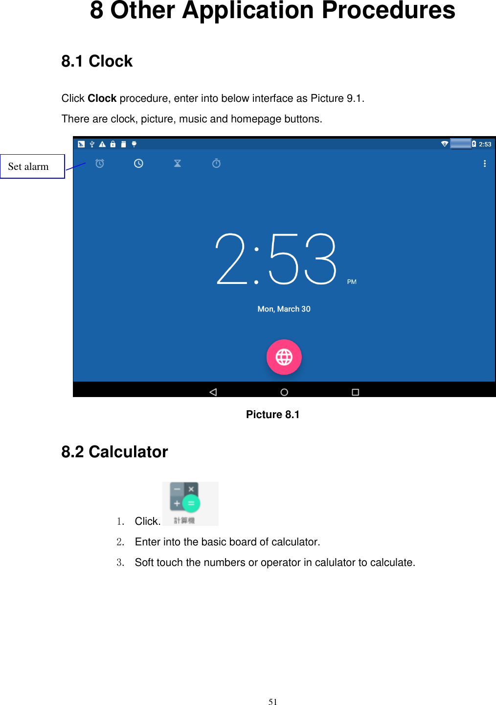      51 8 Other Application Procedures 8.1 Clock Click Clock procedure, enter into below interface as Picture 9.1. There are clock, picture, music and homepage buttons.  Picture 8.1 8.2 Calculator 1.  Click.  2.  Enter into the basic board of calculator. 3.  Soft touch the numbers or operator in calulator to calculate.   Set alarm 