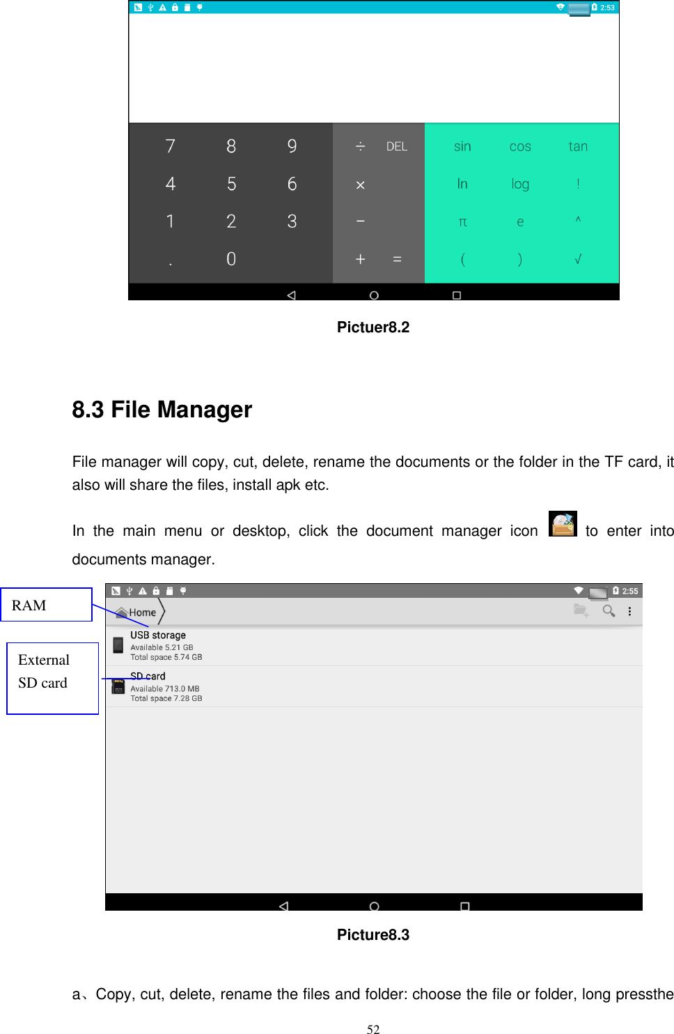      52  Pictuer8.2  8.3 File Manager File manager will copy, cut, delete, rename the documents or the folder in the TF card, it also will share the files, install apk etc. In  the  main  menu  or  desktop,  click  the  document  manager  icon    to  enter  into documents manager.  Picture8.3  a、Copy, cut, delete, rename the files and folder: choose the file or folder, long pressthe RAM  External SD card 