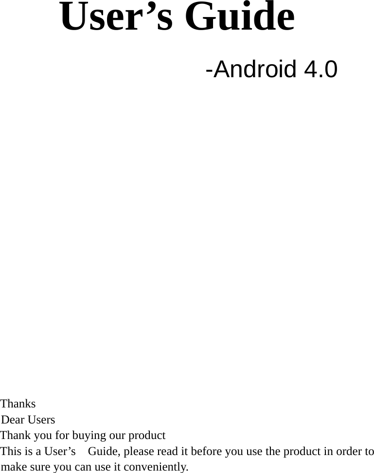     User’s Guide  -Android 4.0               Thanks   Dear Users Thank you for buying our product This is a User’s    Guide, please read it before you use the product in order to          make sure you can use it conveniently.     
