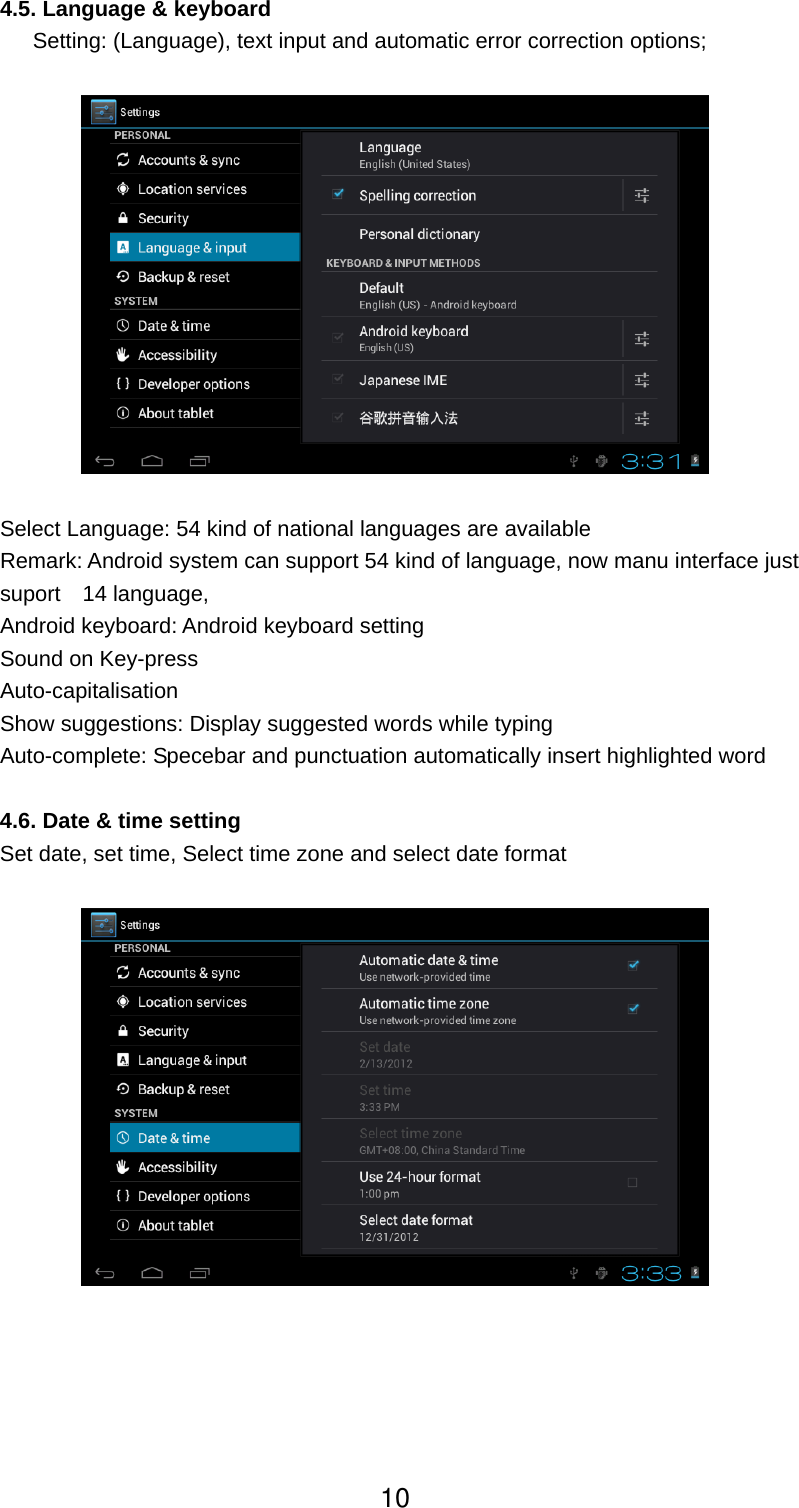  4.5. Language &amp; keyboard         Setting: (Language), text input and automatic error correction options;    Select Language: 54 kind of national languages are available Remark: Android system can support 54 kind of language, now manu interface just suport  14 language, Android keyboard: Android keyboard setting Sound on Key-press Auto-capitalisation Show suggestions: Display suggested words while typing Auto-complete: Specebar and punctuation automatically insert highlighted word  4.6. Date &amp; time setting Set date, set time, Select time zone and select date format       10
