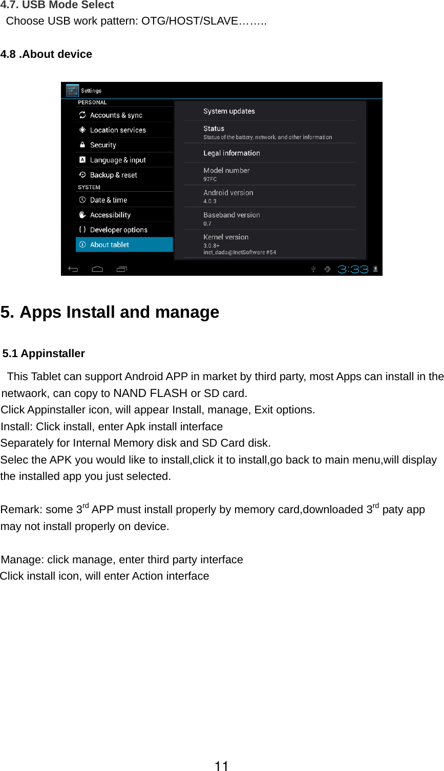  4.7. USB Mode Select   Choose USB work pattern: OTG/HOST/SLAVE……..  4.8 .About device    5. Apps Install and manage  5.1 Appinstaller   This Tablet can support Android APP in market by third party, most Apps can install in the netwaork, can copy to NAND FLASH or SD card.   Click Appinstaller icon, will appear Install, manage, Exit options.   Install: Click install, enter Apk install interface Separately for Internal Memory disk and SD Card disk. Selec the APK you would like to install,click it to install,go back to main menu,will display the installed app you just selected.  Remark: some 3rd APP must install properly by memory card,downloaded 3rd paty app may not install properly on device.  Manage: click manage, enter third party interface Click install icon, will enter Action interface 11