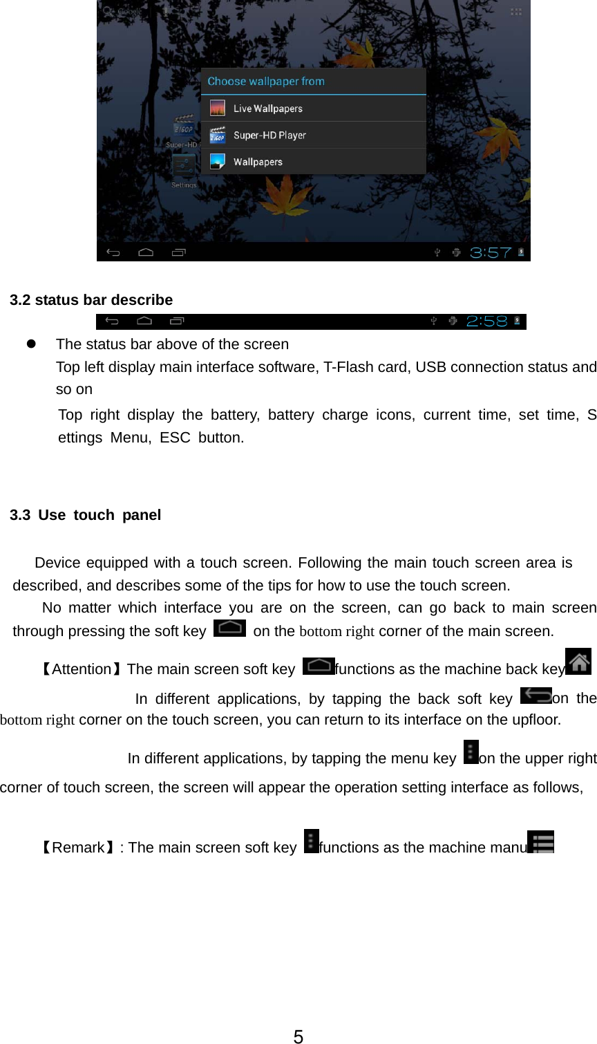         3.2 status bar describe  z  The status bar above of the screen Top left display main interface software, T-Flash card, USB connection status and so on Top right display the battery, battery charge icons, current time, set time, Settings Menu, ESC button.   3.3 Use touch panel     Device equipped with a touch screen. Following the main touch screen area is described, and describes some of the tips for how to use the touch screen.    No matter which interface you are on the screen, can go back to main screen through pressing the soft key   on the bottom right corner of the main screen. 【Attention】The main screen soft key  functions as the machine back key               In different applications, by tapping the back soft key  on the bottom right corner on the touch screen, you can return to its interface on the upfloor. In different applications, by tapping the menu key  on the upper right corner of touch screen, the screen will appear the operation setting interface as follows,    【Remark】: The main screen soft key  functions as the machine manu   5