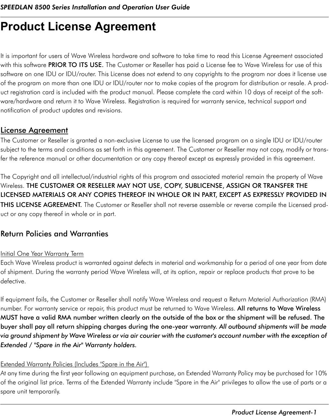 SPEEDLAN 8500 Series Installation and Operation User Guide    Product License Agreement-1Product License Agreement It is important for users of Wave Wireless hardware and software to take time to read this License Agreement associated with this software PRIOR TO ITS USE. The Customer or Reseller has paid a License fee to Wave Wireless for use of this software on one IDU or IDU/router. This License does not extend to any copyrights to the program nor does it license use of the program on more than one IDU or IDU/router nor to make copies of the program for distribution or resale. A prod-uct registration card is included with the product manual. Please complete the card within 10 days of receipt of the soft-ware/hardware and return it to Wave Wireless. Registration is required for warranty service, technical support and notification of product updates and revisions. License AgreementThe Customer or Reseller is granted a non-exclusive License to use the licensed program on a single IDU or IDU/router subject to the terms and conditions as set forth in this agreement. The Customer or Reseller may not copy, modify or trans-fer the reference manual or other documentation or any copy thereof except as expressly provided in this agreement. The Copyright and all intellectual/industrial rights of this program and associated material remain the property of Wave Wireless. THE CUSTOMER OR RESELLER MAY NOT USE, COPY, SUBLICENSE, ASSIGN OR TRANSFER THE LICENSED MATERIALS OR ANY COPIES THEREOF IN WHOLE OR IN PART, EXCEPT AS EXPRESSLY PROVIDED IN THIS LICENSE AGREEMENT. The Customer or Reseller shall not reverse assemble or reverse compile the Licensed prod-uct or any copy thereof in whole or in part. Return Policies and Warranties Initial One Year Warranty TermEach Wave Wireless product is warranted against defects in material and workmanship for a period of one year from date of shipment. During the warranty period Wave Wireless will, at its option, repair or replace products that prove to be defective. If equipment fails, the Customer or Reseller shall notify Wave Wireless and request a Return Material Authorization (RMA) number. For warranty service or repair, this product must be returned to Wave Wireless. All returns to Wave Wireless MUST have a valid RMA number written clearly on the outside of the box or the shipment will be refused. The buyer shall pay all return shipping charges during the one-year warranty. All outbound shipments will be made via ground shipment by Wave Wireless or via air courier with the customer&apos;s account number with the exception of Extended / &quot;Spare in the Air&quot; Warranty holders. Extended Warranty Policies (Includes &quot;Spare in the Air&quot;) At any time during the first year following an equipment purchase, an Extended Warranty Policy may be purchased for 10% of the original list price. Terms of the Extended Warranty include &quot;Spare in the Air&quot; privileges to allow the use of parts or a spare unit temporarily.              