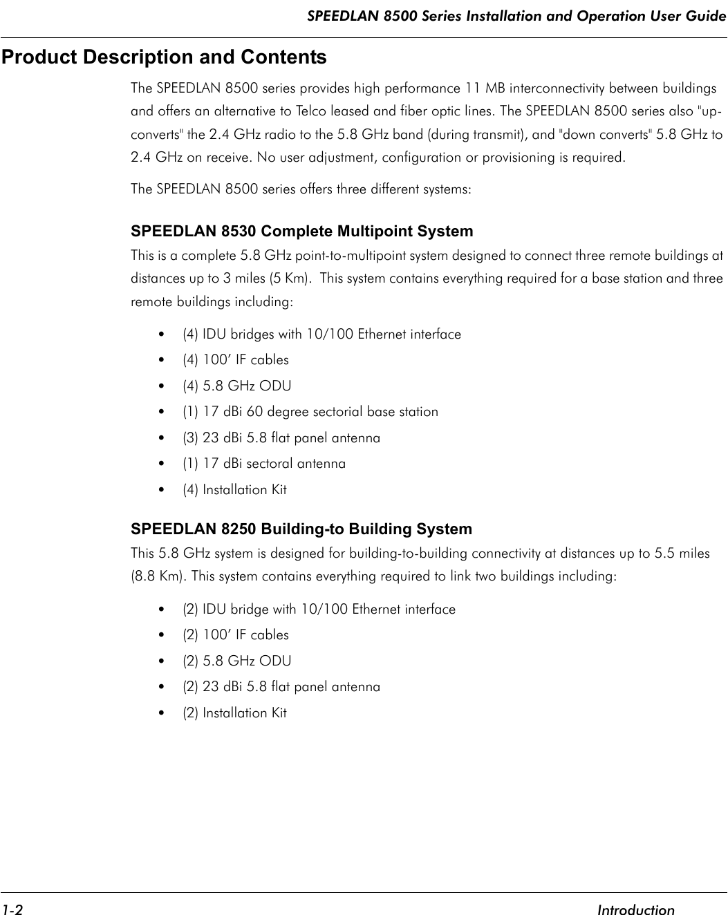 SPEEDLAN 8500 Series Installation and Operation User Guide 1-2 IntroductionProduct Description and Contents The SPEEDLAN 8500 series provides high performance 11 MB interconnectivity between buildings and offers an alternative to Telco leased and fiber optic lines. The SPEEDLAN 8500 series also &quot;up-converts&quot; the 2.4 GHz radio to the 5.8 GHz band (during transmit), and &quot;down converts&quot; 5.8 GHz to 2.4 GHz on receive. No user adjustment, configuration or provisioning is required.The SPEEDLAN 8500 series offers three different systems:SPEEDLAN 8530 Complete Multipoint SystemThis is a complete 5.8 GHz point-to-multipoint system designed to connect three remote buildings at distances up to 3 miles (5 Km).  This system contains everything required for a base station and three remote buildings including:•(4) IDU bridges with 10/100 Ethernet interface •(4) 100’ IF cables •(4) 5.8 GHz ODU •(1) 17 dBi 60 degree sectorial base station •(3) 23 dBi 5.8 flat panel antenna•(1) 17 dBi sectoral antenna•(4) Installation Kit SPEEDLAN 8250 Building-to Building SystemThis 5.8 GHz system is designed for building-to-building connectivity at distances up to 5.5 miles (8.8 Km). This system contains everything required to link two buildings including:•(2) IDU bridge with 10/100 Ethernet interface •(2) 100’ IF cables •(2) 5.8 GHz ODU •(2) 23 dBi 5.8 flat panel antenna•(2) Installation Kit              