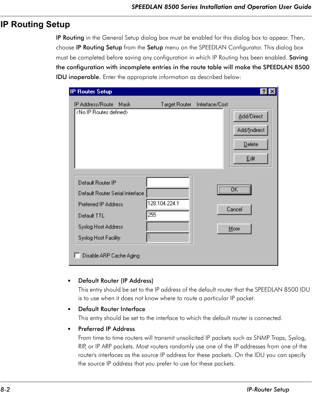 SPEEDLAN 8500 Series Installation and Operation User Guide 8-2 IP-Router SetupIP Routing SetupIP Routing in the General Setup dialog box must be enabled for this dialog box to appear. Then, choose IP Routing Setup from the Setup menu on the SPEEDLAN Configurator. This dialog box must be completed before saving any configuration in which IP Routing has been enabled. Saving the configuration with incomplete entries in the route table will make the SPEEDLAN 8500 IDU inoperable. Enter the appropriate information as described below:•Default Router (IP Address)This entry should be set to the IP address of the default router that the SPEEDLAN 8500 IDU is to use when it does not know where to route a particular IP packet.  •Default Router InterfaceThis entry should be set to the interface to which the default router is connected.   •Preferred IP AddressFrom time to time routers will transmit unsolicited IP packets such as SNMP Traps, Syslog, RIP, or IP ARP packets. Most routers randomly use one of the IP addresses from one of the router&apos;s interfaces as the source IP address for these packets. On the IDU you can specify the source IP address that you prefer to use for these packets.               