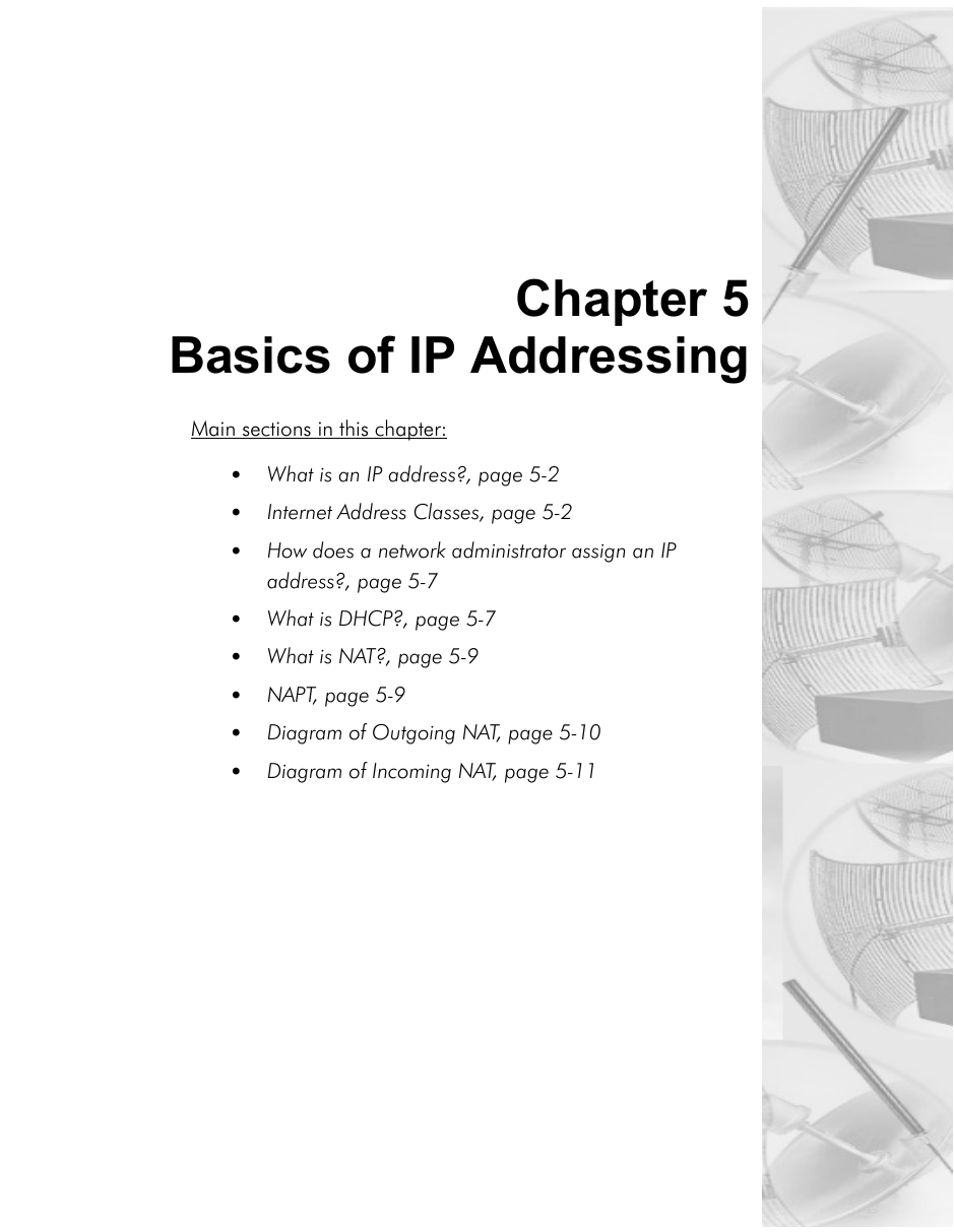 Chapter 5Basics of IP AddressingMain sections in this chapter:• What is an IP address?, page 5-2•Internet Address Classes, page 5-2•How does a network administrator assign an IP address?, page 5-7•What is DHCP?, page 5-7•What is NAT?, page 5-9•NAPT, page 5-9•Diagram of Outgoing NAT, page 5-10•Diagram of Incoming NAT, page 5-11