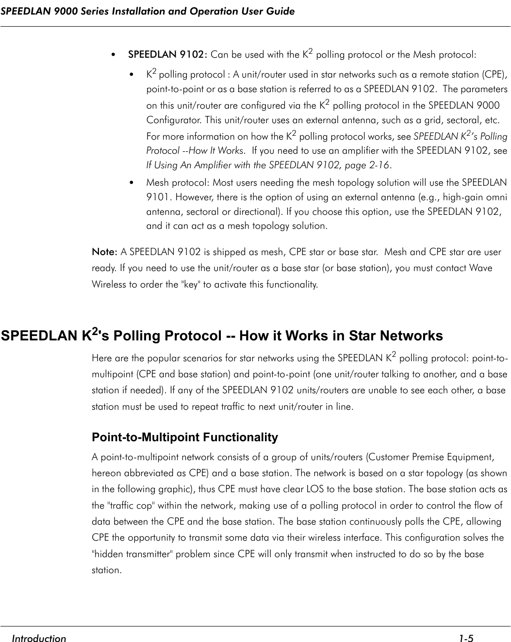 SPEEDLAN 9000 Series Installation and Operation User Guide     Introduction 1-5                                                                                                                                                               •SPEEDLAN 9102: Can be used with the K2 polling protocol or the Mesh protocol: •K2 polling protocol : A unit/router used in star networks such as a remote station (CPE), point-to-point or as a base station is referred to as a SPEEDLAN 9102.  The parameters on this unit/router are configured via the K2 polling protocol in the SPEEDLAN 9000 Configurator. This unit/router uses an external antenna, such as a grid, sectoral, etc. For more information on how the K2 polling protocol works, see SPEEDLAN K2’s Polling Protocol --How It Works.  If you need to use an amplifier with the SPEEDLAN 9102, see If Using An Amplifier with the SPEEDLAN 9102, page 2-16.•Mesh protocol: Most users needing the mesh topology solution will use the SPEEDLAN 9101. However, there is the option of using an external antenna (e.g., high-gain omni antenna, sectoral or directional). If you choose this option, use the SPEEDLAN 9102, and it can act as a mesh topology solution. Note: A SPEEDLAN 9102 is shipped as mesh, CPE star or base star.  Mesh and CPE star are user ready. If you need to use the unit/router as a base star (or base station), you must contact Wave Wireless to order the &quot;key&quot; to activate this functionality. SPEEDLAN K2&apos;s Polling Protocol -- How it Works in Star NetworksHere are the popular scenarios for star networks using the SPEEDLAN K2 polling protocol: point-to-multipoint (CPE and base station) and point-to-point (one unit/router talking to another, and a base station if needed). If any of the SPEEDLAN 9102 units/routers are unable to see each other, a base station must be used to repeat traffic to next unit/router in line. Point-to-Multipoint FunctionalityA point-to-multipoint network consists of a group of units/routers (Customer Premise Equipment, hereon abbreviated as CPE) and a base station. The network is based on a star topology (as shown in the following graphic), thus CPE must have clear LOS to the base station. The base station acts as the &quot;traffic cop&quot; within the network, making use of a polling protocol in order to control the flow of data between the CPE and the base station. The base station continuously polls the CPE, allowing CPE the opportunity to transmit some data via their wireless interface. This configuration solves the &quot;hidden transmitter&quot; problem since CPE will only transmit when instructed to do so by the base station. 