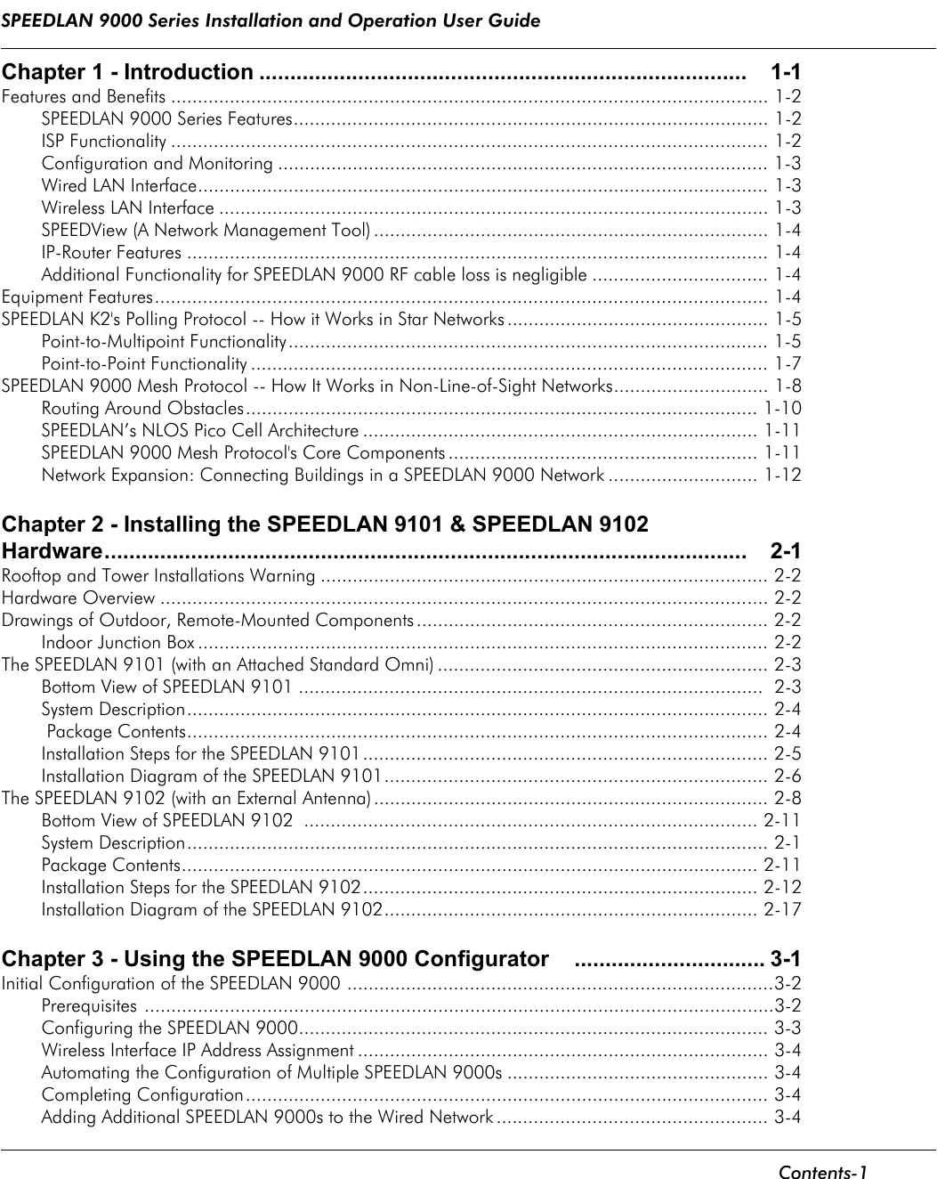 SPEEDLAN 9000 Series Installation and Operation User Guide      Contents-1                                                                                                                                                              Chapter 1 - Introduction ............................................................................... 1-1Features and Benefits ................................................................................................................ 1-2SPEEDLAN 9000 Series Features......................................................................................... 1-2ISP Functionality ................................................................................................................ 1-2Configuration and Monitoring ............................................................................................ 1-3Wired LAN Interface........................................................................................................... 1-3Wireless LAN Interface ....................................................................................................... 1-3SPEEDView (A Network Management Tool) .......................................................................... 1-4IP-Router Features ............................................................................................................. 1-4Additional Functionality for SPEEDLAN 9000 RF cable loss is negligible ................................. 1-4Equipment Features................................................................................................................... 1-4SPEEDLAN K2&apos;s Polling Protocol -- How it Works in Star Networks ................................................. 1-5Point-to-Multipoint Functionality.......................................................................................... 1-5Point-to-Point Functionality ................................................................................................. 1-7SPEEDLAN 9000 Mesh Protocol -- How It Works in Non-Line-of-Sight Networks............................. 1-8Routing Around Obstacles................................................................................................ 1-10SPEEDLAN’s NLOS Pico Cell Architecture .......................................................................... 1-11SPEEDLAN 9000 Mesh Protocol&apos;s Core Components .......................................................... 1-11Network Expansion: Connecting Buildings in a SPEEDLAN 9000 Network ............................ 1-12Chapter 2 - Installing the SPEEDLAN 9101 &amp; SPEEDLAN 9102 Hardware........................................................................................................ 2-1Rooftop and Tower Installations Warning .................................................................................... 2-2Hardware Overview .................................................................................................................. 2-2Drawings of Outdoor, Remote-Mounted Components .................................................................. 2-2Indoor Junction Box ........................................................................................................... 2-2The SPEEDLAN 9101 (with an Attached Standard Omni) .............................................................. 2-3Bottom View of SPEEDLAN 9101 .......................................................................................  2-3System Description............................................................................................................. 2-4 Package Contents............................................................................................................. 2-4Installation Steps for the SPEEDLAN 9101............................................................................ 2-5Installation Diagram of the SPEEDLAN 9101........................................................................ 2-6The SPEEDLAN 9102 (with an External Antenna) .......................................................................... 2-8Bottom View of SPEEDLAN 9102  ..................................................................................... 2-11System Description............................................................................................................. 2-1Package Contents............................................................................................................ 2-11Installation Steps for the SPEEDLAN 9102.......................................................................... 2-12Installation Diagram of the SPEEDLAN 9102...................................................................... 2-17Chapter 3 - Using the SPEEDLAN 9000 Configurator ............................... 3-1Initial Configuration of the SPEEDLAN 9000 ................................................................................3-2Prerequisites ......................................................................................................................3-2Configuring the SPEEDLAN 9000........................................................................................ 3-3Wireless Interface IP Address Assignment ............................................................................. 3-4Automating the Configuration of Multiple SPEEDLAN 9000s ................................................. 3-4Completing Configuration.................................................................................................. 3-4Adding Additional SPEEDLAN 9000s to the Wired Network ................................................... 3-4