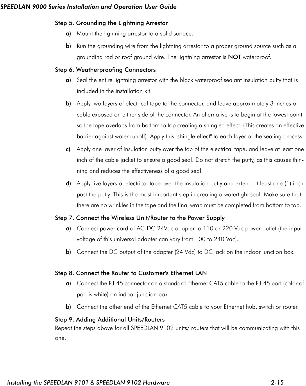 SPEEDLAN 9000 Series Installation and Operation User Guide     Installing the SPEEDLAN 9101 &amp; SPEEDLAN 9102 Hardware 2-15                                                                                                                                                              Step 5. Grounding the Lightning Arrestor a) Mount the lightning arrestor to a solid surface. b) Run the grounding wire from the lightning arrestor to a proper ground source such as a grounding rod or roof ground wire. The lightning arrestor is NOT waterproof. Step 6. Weatherproofing Connectors a) Seal the entire lightning arrestor with the black waterproof sealant insulation putty that is included in the installation kit. b) Apply two layers of electrical tape to the connector, and leave approximately 3 inches of cable exposed on either side of the connector. An alternative is to begin at the lowest point, so the tape overlaps from bottom to top creating a shingled effect. (This creates an effective barrier against water runoff). Apply this &quot;shingle effect&quot; to each layer of the sealing process. c) Apply one layer of insulation putty over the top of the electrical tape, and leave at least one inch of the cable jacket to ensure a good seal. Do not stretch the putty, as this causes thin-ning and reduces the effectiveness of a good seal. d) Apply five layers of electrical tape over the insulation putty and extend at least one (1) inch past the putty. This is the most important step in creating a watertight seal. Make sure that there are no wrinkles in the tape and the final wrap must be completed from bottom to top.   Step 7. Connect the Wireless Unit/Router to the Power Supply a) Connect power cord of AC-DC 24Vdc adapter to 110 or 220 Vac power outlet (the input voltage of this universal adapter can vary from 100 to 240 Vac). b) Connect the DC output of the adapter (24 Vdc) to DC jack on the indoor junction box. Step 8. Connect the Router to Customer&apos;s Ethernet LAN a) Connect the RJ-45 connector on a standard Ethernet CAT5 cable to the RJ-45 port (color of port is white) on indoor junction box. b) Connect the other end of the Ethernet CAT5 cable to your Ethernet hub, switch or router. Step 9. Adding Additional Units/Routers Repeat the steps above for all SPEEDLAN 9102 units/ routers that will be communicating with this one. 