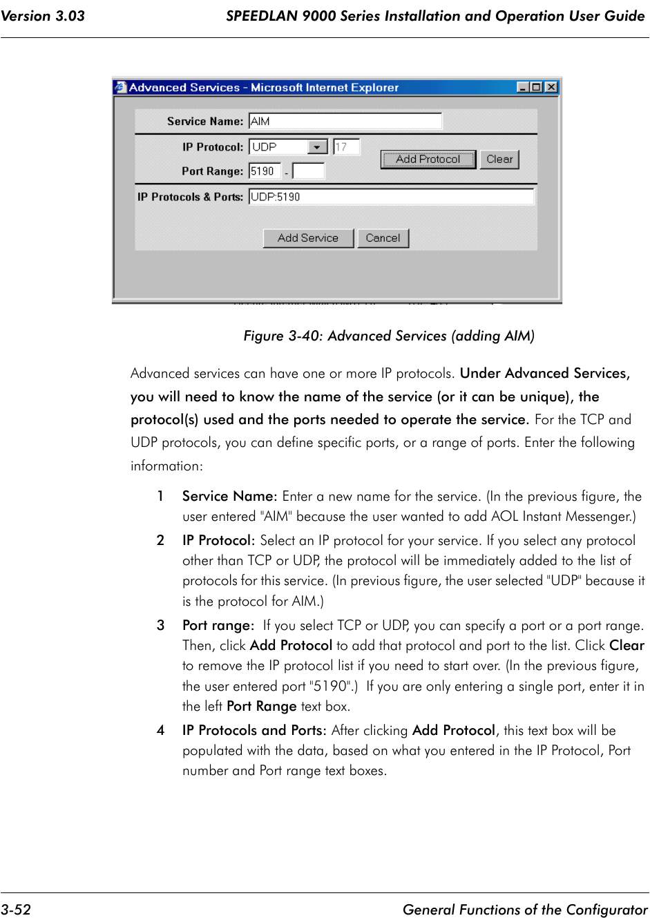 Version 3.03                                 SPEEDLAN 9000 Series Installation and Operation User Guide 3-52 General Functions of the ConfiguratorFigure 3-40: Advanced Services (adding AIM)Advanced services can have one or more IP protocols. Under Advanced Services, you will need to know the name of the service (or it can be unique), the protocol(s) used and the ports needed to operate the service. For the TCP and UDP protocols, you can define specific ports, or a range of ports. Enter the following information:1Service Name: Enter a new name for the service. (In the previous figure, the user entered &quot;AIM&quot; because the user wanted to add AOL Instant Messenger.)2 IP Protocol: Select an IP protocol for your service. If you select any protocol other than TCP or UDP, the protocol will be immediately added to the list of protocols for this service. (In previous figure, the user selected &quot;UDP&quot; because it is the protocol for AIM.)3 Port range:  If you select TCP or UDP, you can specify a port or a port range. Then, click Add Protocol to add that protocol and port to the list. Click Clear to remove the IP protocol list if you need to start over. (In the previous figure, the user entered port &quot;5190&quot;.)  If you are only entering a single port, enter it in the left Port Range text box.4 IP Protocols and Ports: After clicking Add Protocol, this text box will bepopulated with the data, based on what you entered in the IP Protocol, Port number and Port range text boxes. 