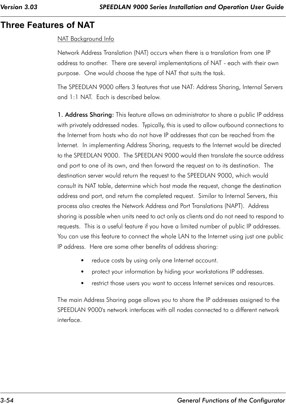 Version 3.03                                 SPEEDLAN 9000 Series Installation and Operation User Guide 3-54 General Functions of the ConfiguratorThree Features of NATNAT Background InfoNetwork Address Translation (NAT) occurs when there is a translation from one IP address to another.  There are several implementations of NAT - each with their own purpose.  One would choose the type of NAT that suits the task. The SPEEDLAN 9000 offers 3 features that use NAT: Address Sharing, Internal Servers and 1:1 NAT.  Each is described below.  1. Address Sharing: This feature allows an administrator to share a public IP address with privately addressed nodes.  Typically, this is used to allow outbound connections to the Internet from hosts who do not have IP addresses that can be reached from the Internet.  In implementing Address Sharing, requests to the Internet would be directed to the SPEEDLAN 9000.  The SPEEDLAN 9000 would then translate the source address and port to one of its own, and then forward the request on to its destination.  The destination server would return the request to the SPEEDLAN 9000, which would consult its NAT table, determine which host made the request, change the destination address and port, and return the completed request.  Similar to Internal Servers, this process also creates the Network Address and Port Translations (NAPT).  Address sharing is possible when units need to act only as clients and do not need to respond to requests.  This is a useful feature if you have a limited number of public IP addresses. You can use this feature to connect the whole LAN to the Internet using just one public IP address.  Here are some other benefits of address sharing:•reduce costs by using only one Internet account. •protect your information by hiding your workstations IP addresses. •restrict those users you want to access Internet services and resources. The main Address Sharing page allows you to share the IP addresses assigned to the SPEEDLAN 9000&apos;s network interfaces with all nodes connected to a different network interface.   
