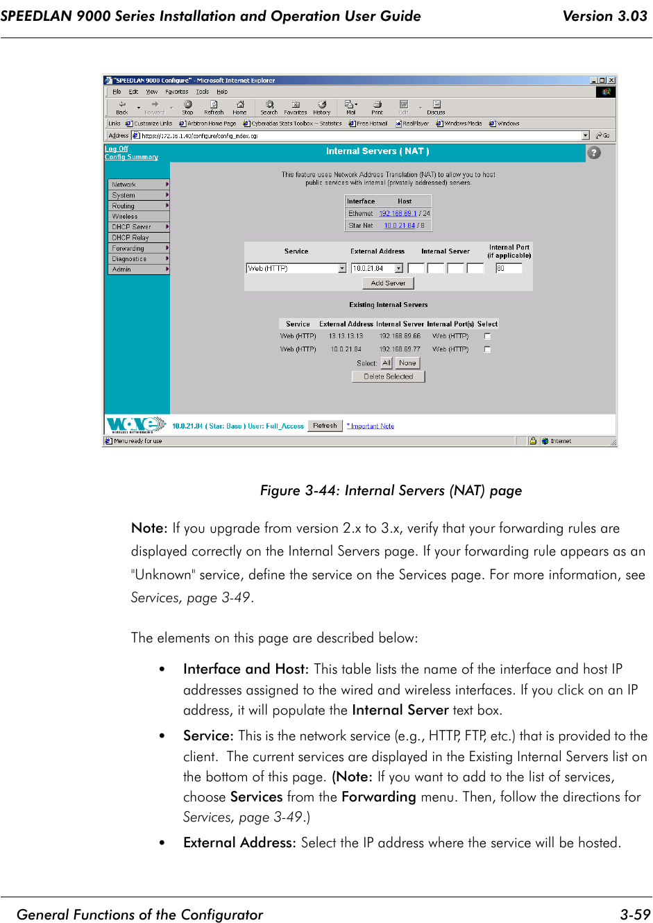 SPEEDLAN 9000 Series Installation and Operation User Guide                                 Version 3.03     General Functions of the Configurator 3-59                                                                                                                                                              Figure 3-44: Internal Servers (NAT) pageNote: If you upgrade from version 2.x to 3.x, verify that your forwarding rules are displayed correctly on the Internal Servers page. If your forwarding rule appears as an &quot;Unknown&quot; service, define the service on the Services page. For more information, see Services, page 3-49.The elements on this page are described below:•Interface and Host: This table lists the name of the interface and host IP addresses assigned to the wired and wireless interfaces. If you click on an IP address, it will populate the Internal Server text box.•Service: This is the network service (e.g., HTTP, FTP, etc.) that is provided to the client.  The current services are displayed in the Existing Internal Servers list on the bottom of this page. (Note: If you want to add to the list of services, choose Services from the Forwarding menu. Then, follow the directions for Services, page 3-49.)•External Address: Select the IP address where the service will be hosted.