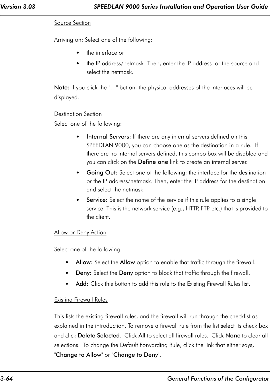 Version 3.03                                 SPEEDLAN 9000 Series Installation and Operation User Guide 3-64 General Functions of the ConfiguratorSource SectionArriving on: Select one of the following:•the interface or•the IP address/netmask. Then, enter the IP address for the source and select the netmask.Note: If you click the &quot;…&quot; button, the physical addresses of the interfaces will be displayed.Destination SectionSelect one of the following:•Internal Servers: If there are any internal servers defined on this SPEEDLAN 9000, you can choose one as the destination in a rule.  If there are no internal servers defined, this combo box will be disabled and you can click on the Define one link to create an internal server. •Going Out: Select one of the following: the interface for the destination or the IP address/netmask. Then, enter the IP address for the destination and select the netmask.•Service: Select the name of the service if this rule applies to a single service. This is the network service (e.g., HTTP, FTP, etc.) that is provided to the client.Allow or Deny ActionSelect one of the following:•Allow: Select the Allow option to enable that traffic through the firewall.•Deny: Select the Deny option to block that traffic through the firewall.•Add: Click this button to add this rule to the Existing Firewall Rules list.Existing Firewall RulesThis lists the existing firewall rules, and the firewall will run through the checklist as explained in the introduction. To remove a firewall rule from the list select its check box and click Delete Selected.  Click All to select all firewall rules.  Click None to clear all selections.  To change the Default Forwarding Rule, click the link that either says, &quot;Change to Allow&quot; or &quot;Change to Deny&quot;.