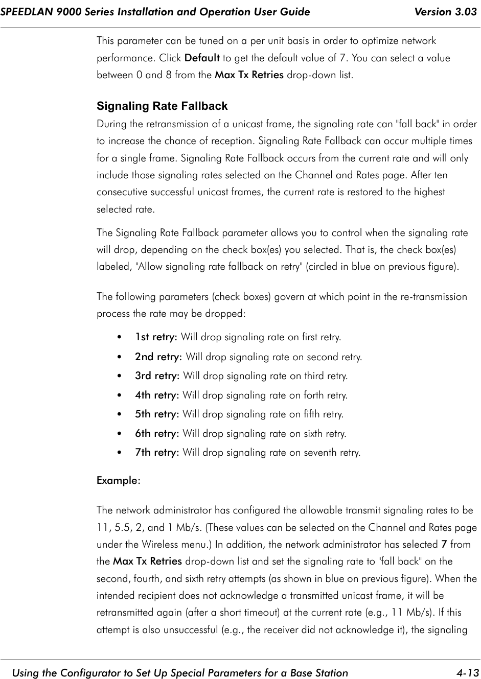 SPEEDLAN 9000 Series Installation and Operation User Guide                                 Version 3.03     Using the Configurator to Set Up Special Parameters for a Base Station 4-13                                                                                                                                                              This parameter can be tuned on a per unit basis in order to optimize network performance. Click Default to get the default value of 7. You can select a value between 0 and 8 from the Max Tx Retries drop-down list.Signaling Rate Fallback During the retransmission of a unicast frame, the signaling rate can &quot;fall back&quot; in order to increase the chance of reception. Signaling Rate Fallback can occur multiple times for a single frame. Signaling Rate Fallback occurs from the current rate and will only include those signaling rates selected on the Channel and Rates page. After ten consecutive successful unicast frames, the current rate is restored to the highest selected rate.The Signaling Rate Fallback parameter allows you to control when the signaling rate will drop, depending on the check box(es) you selected. That is, the check box(es) labeled, &quot;Allow signaling rate fallback on retry&quot; (circled in blue on previous figure). The following parameters (check boxes) govern at which point in the re-transmission process the rate may be dropped:•1st retry: Will drop signaling rate on first retry.•2nd retry: Will drop signaling rate on second retry.•3rd retry: Will drop signaling rate on third retry.•4th retry: Will drop signaling rate on forth retry.•5th retry: Will drop signaling rate on fifth retry.•6th retry: Will drop signaling rate on sixth retry.•7th retry: Will drop signaling rate on seventh retry.Example:The network administrator has configured the allowable transmit signaling rates to be 11, 5.5, 2, and 1 Mb/s. (These values can be selected on the Channel and Rates page under the Wireless menu.) In addition, the network administrator has selected 7 from the Max Tx Retries drop-down list and set the signaling rate to &quot;fall back&quot; on the second, fourth, and sixth retry attempts (as shown in blue on previous figure). When the intended recipient does not acknowledge a transmitted unicast frame, it will be retransmitted again (after a short timeout) at the current rate (e.g., 11 Mb/s). If this attempt is also unsuccessful (e.g., the receiver did not acknowledge it), the signaling 