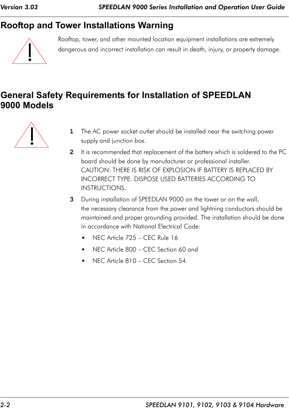 Version 3.03                                SPEEDLAN 9000 Series Installation and Operation User Guide 2-2 SPEEDLAN 9101, 9102, 9103 &amp; 9104 HardwareRooftop and Tower Installations Warning Rooftop, tower, and other mounted location equipment installations are extremely dangerous and incorrect installation can result in death, injury, or property damage.General Safety Requirements for Installation of SPEEDLAN 9000 Models1The AC power socket outlet should be installed near the switching power supply and junction box.2It is recommended that replacement of the battery which is soldered to the PC board should be done by manufacturer or professional installer. CAUTION: THERE IS RISK OF EXPLOSION IF BATTERY IS REPLACED BY INCORRECT TYPE. DISPOSE USED BATTERIES ACCORDING TO INSTRUCTIONS.3During installation of SPEEDLAN 9000 on the tower or on the wall, the necessary clearance from the power and lightning conductors should be maintained and proper grounding provided. The installation should be done in accordance with National Electrical Code:•NEC Article 725 – CEC Rule 16•NEC Article 800 – CEC Section 60 and•NEC Article 810 – CEC Section 54.               !!!!!!!!