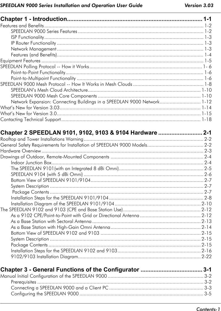 SPEEDLAN 9000 Series Installation and Operation User Guide                             Version 3.03      Contents-1                                                                                                                                                                       Chapter 1 - Introduction................................................................................... 1-1Features and Benefits ................................................................................................................. 1-2SPEEDLAN 9000 Series Features ......................................................................................... 1-2ISP Functionality................................................................................................................. 1-3IP Router Functionality ........................................................................................................ 1-3Network Management ........................................................................................................ 1-3Features (and Benefits)........................................................................................................ 1-4Equipment Features ................................................................................................................... 1-5SPEEDLAN Polling Protocol -- How it Works................................................................................ 1- 6Point-to-Point Functionality.................................................................................................. 1-6Point-to-Multipoint Functionality .......................................................................................... 1-6SPEEDLAN 9000 Mesh Protocol -- How It Works in Mesh Clouds .................................................. 1-8SPEEDLAN’s Mesh Cloud Architecture................................................................................ 1-10SPEEDLAN 9000 Mesh Core Components ......................................................................... 1-10Network Expansion: Connecting Buildings in a SPEEDLAN 9000 Network............................. 1-12What’s New for Version 3.03.................................................................................................... 1-14What’s New for Version 3.0......................................................................................................1-15Contacting Technical Support ................................................................................................... 1-18Chapter 2 SPEEDLAN 9101, 9102, 9103 &amp; 9104 Hardware ........................... 2-1Rooftop and Tower Installations Warning..................................................................................... 2-2General Safety Requirements for Installation of SPEEDLAN 9000 Models........................................ 2-2Hardware Overview ................................................................................................................... 2-3Drawings of Outdoor, Remote-Mounted Components .................................................................. 2-4Indoor Junction Box............................................................................................................ 2-4The SPEEDLAN 9101(with an Integrated 8 dBi Omni)............................................................ 2-5SPEEDLAN 9104 (with 5 dBi Omni) ..................................................................................... 2-6Bottom View of SPEEDLAN 9101/9104................................................................................ 2-7System Description ............................................................................................................. 2-7 Package Contents ............................................................................................................. 2-7Installation Steps for the SPEEDLAN 9101/9104................................................................... 2-8Installation Diagram of the SPEEDLAN 9101/9104............................................................. 2-10The SPEEDLAN 9102 and 9103 (CPE and Base Station Use)....................................................... 2-12As a 9102 CPE/Point-to-Point with Grid or Directional Antenna ........................................... 2-12As a Base Station with Sectoral Antenna ............................................................................. 2-13As a Base Station with High-Gain Omni Antenna................................................................ 2-14Bottom View of SPEEDLAN 9102 and 9103 ....................................................................... 2-15System Description ........................................................................................................... 2-15Package Contents ............................................................................................................ 2-15Installation Steps for the SPEEDLAN 9102 and 9103........................................................... 2-169102/9103 Installation Diagram....................................................................................... 2-22Chapter 3 - General Functions of the Configurator ...................................... 3-1Manual Initial Configuration of the SPEEDLAN 9000 .................................................................... 3-2Prerequisites ...................................................................................................................... 3-2Connecting a SPEEDLAN 9000 and a Client PC ................................................................... 3-3Configuring the SPEEDLAN 9000 ........................................................................................ 3-5