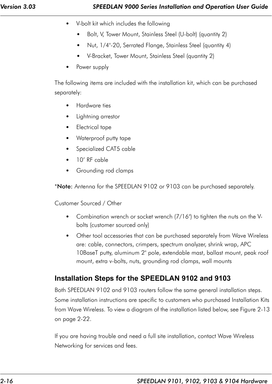 Version 3.03                                SPEEDLAN 9000 Series Installation and Operation User Guide 2-16 SPEEDLAN 9101, 9102, 9103 &amp; 9104 Hardware•V-bolt kit which includes the following •Bolt, V, Tower Mount, Stainless Steel (U-bolt) (quantity 2)•Nut, 1/4&quot;-20, Serrated Flange, Stainless Steel (quantity 4)•V-Bracket, Tower Mount, Stainless Steel (quantity 2)•Power supplyThe following items are included with the installation kit, which can be purchased separately:•Hardware ties •Lightning arrestor  •Electrical tape•Waterproof putty tape •Specialized CAT5 cable•10’ RF cable•Grounding rod clamps*Note: Antenna for the SPEEDLAN 9102 or 9103 can be purchased separately.Customer Sourced / Other•Combination wrench or socket wrench (7/16&quot;) to tighten the nuts on the V-bolts (customer sourced only)•Other tool accessories that can be purchased separately from Wave Wireless are: cable, connectors, crimpers, spectrum analyzer, shrink wrap, APC 10BaseT putty, aluminum 2&quot; pole, extendable mast, ballast mount, peak roof mount, extra v-bolts, nuts, grounding rod clamps, wall mountsInstallation Steps for the SPEEDLAN 9102 and 9103Both SPEEDLAN 9102 and 9103 routers follow the same general installation steps. Some installation instructions are specific to customers who purchased Installation Kits from Wave Wireless. To view a diagram of the installation listed below, see Figure 2-13 on page 2-22.  If you are having trouble and need a full site installation, contact Wave Wireless Networking for services and fees. 