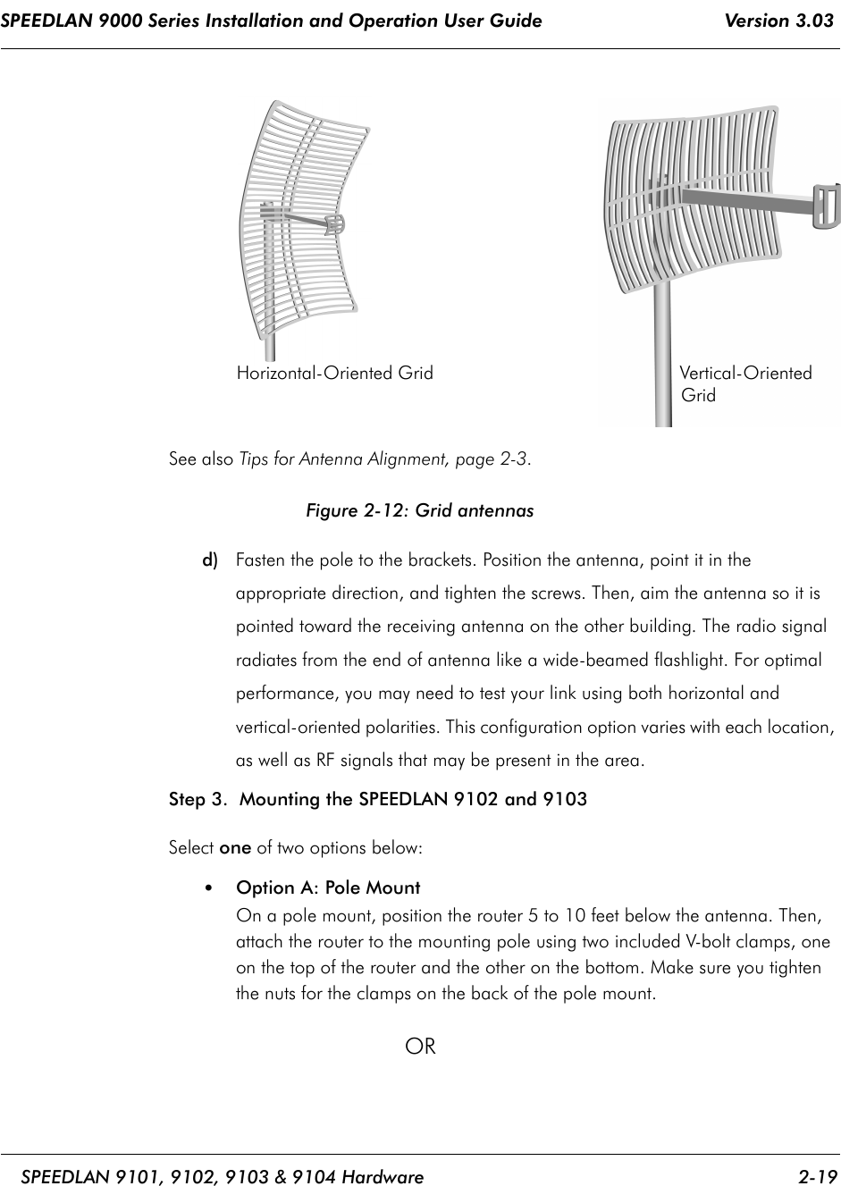 SPEEDLAN 9000 Series Installation and Operation User Guide                                 Version 3.03     SPEEDLAN 9101, 9102, 9103 &amp; 9104 Hardware 2-19                                                                                                                                                              See also Tips for Antenna Alignment, page 2-3.Figure 2-12: Grid antennasd) Fasten the pole to the brackets. Position the antenna, point it in the appropriate direction, and tighten the screws. Then, aim the antenna so it is pointed toward the receiving antenna on the other building. The radio signal radiates from the end of antenna like a wide-beamed flashlight. For optimal performance, you may need to test your link using both horizontal and vertical-oriented polarities. This configuration option varies with each location, as well as RF signals that may be present in the area.  Step 3.  Mounting the SPEEDLAN 9102 and 9103 Select one of two options below: •Option A: Pole Mount On a pole mount, position the router 5 to 10 feet below the antenna. Then, attach the router to the mounting pole using two included V-bolt clamps, one on the top of the router and the other on the bottom. Make sure you tighten the nuts for the clamps on the back of the pole mount. OR Horizontal-Oriented Grid                                              Vertical-Oriented Grid