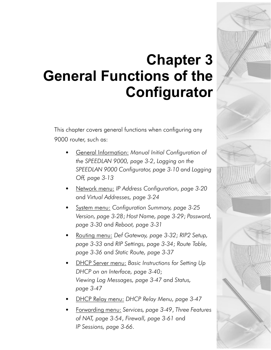 Chapter 3General Functions of theConfigurator This chapter covers general functions when configuring any 9000 router, such as:•General Information: Manual Initial Configuration of the SPEEDLAN 9000, page 3-2, Logging on the SPEEDLAN 9000 Configurator, page 3-10 and Logging Off, page 3-13•Network menu: IP Address Configuration, page 3-20 and Virtual Addresses, page 3-24•System menu: Configuration Summary, page 3-25 Version, page 3-28; Host Name, page 3-29; Password, page 3-30 and Reboot, page 3-31•Routing menu: Def Gateway, page 3-32; RIP2 Setup, page 3-33 and RIP Settings, page 3-34; Route Table, page 3-36 and Static Route, page 3-37•DHCP Server menu: Basic Instructions for Setting Up DHCP on an Interface, page 3-40; Viewing Log Messages, page 3-47 and Status, page 3-47•DHCP Relay menu: DHCP Relay Menu, page 3-47•Forwarding menu: Services, page 3-49, Three Features of NAT, page 3-54, Firewall, page 3-61 and IP Sessions, page 3-66.