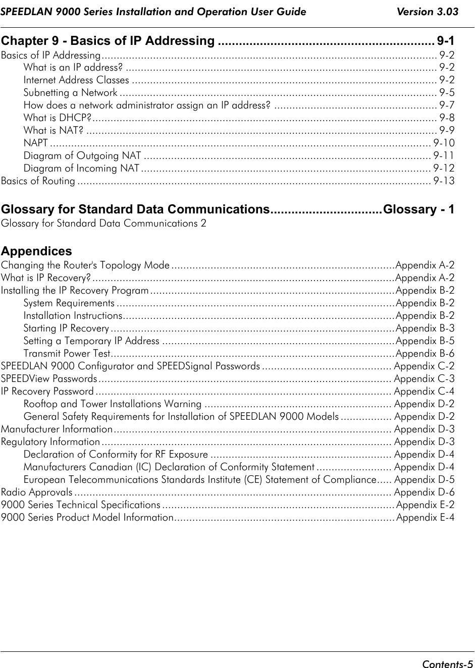 SPEEDLAN 9000 Series Installation and Operation User Guide                             Version 3.03      Contents-5                                                                                                                                                                       Chapter 9 - Basics of IP Addressing .............................................................. 9-1Basics of IP Addressing............................................................................................................... 9-2What is an IP address? ....................................................................................................... 9-2Internet Address Classes ..................................................................................................... 9-2Subnetting a Network ......................................................................................................... 9-5How does a network administrator assign an IP address? ...................................................... 9-7What is DHCP?.................................................................................................................. 9-8What is NAT? ....................................................................................................................9-9NAPT .............................................................................................................................. 9-10Diagram of Outgoing NAT ............................................................................................... 9-11Diagram of Incoming NAT ................................................................................................ 9-12Basics of Routing ..................................................................................................................... 9-13Glossary for Standard Data Communications................................Glossary - 1Glossary for Standard Data Communications 2AppendicesChanging the Router&apos;s Topology Mode ..........................................................................Appendix A-2What is IP Recovery?....................................................................................................Appendix A-2Installing the IP Recovery Program.................................................................................Appendix B-2System Requirements ............................................................................................Appendix B-2Installation Instructions..........................................................................................Appendix B-2Starting IP Recovery ..............................................................................................Appendix B-3Setting a Temporary IP Address .............................................................................Appendix B-5Transmit Power Test..............................................................................................Appendix B-6SPEEDLAN 9000 Configurator and SPEEDSignal Passwords ........................................... Appendix C-2SPEEDView Passwords................................................................................................. Appendix C-3IP Recovery Password .................................................................................................. Appendix C-4Rooftop and Tower Installations Warning .............................................................. Appendix D-2General Safety Requirements for Installation of SPEEDLAN 9000 Models ................. Appendix D-2Manufacturer Information............................................................................................ Appendix D-3Regulatory Information ................................................................................................ Appendix D-3Declaration of Conformity for RF Exposure ............................................................ Appendix D-4Manufacturers Canadian (IC) Declaration of Conformity Statement ......................... Appendix D-4European Telecommunications Standards Institute (CE) Statement of Compliance..... Appendix D-5Radio Approvals ......................................................................................................... Appendix D-69000 Series Technical Specifications .............................................................................Appendix E-29000 Series Product Model Information......................................................................... Appendix E-4