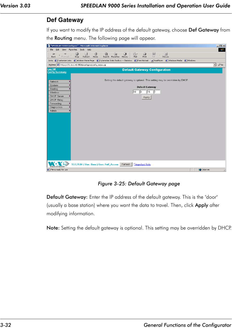 Version 3.03                                 SPEEDLAN 9000 Series Installation and Operation User Guide 3-32 General Functions of the ConfiguratorDef GatewayIf you want to modify the IP address of the default gateway, choose Def Gateway from the Routing menu. The following page will appear.Figure 3-25: Default Gateway pageDefault Gateway: Enter the IP address of the default gateway. This is the &quot;door&quot; (usually a base station) where you want the data to travel. Then, click Apply after modifying information.Note: Setting the default gateway is optional. This setting may be overridden by DHCP.