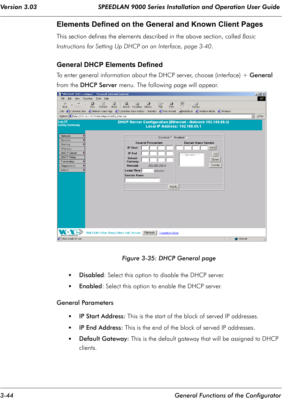 Version 3.03                                 SPEEDLAN 9000 Series Installation and Operation User Guide 3-44 General Functions of the ConfiguratorElements Defined on the General and Known Client PagesThis section defines the elements described in the above section, called Basic Instructions for Setting Up DHCP on an Interface, page 3-40. General DHCP Elements DefinedTo enter general information about the DHCP server, choose (interface) + General from the DHCP Server menu. The following page will appear.Figure 3-35: DHCP General page•Disabled: Select this option to disable the DHCP server.•Enabled: Select this option to enable the DHCP server.General Parameters•IP Start Address: This is the start of the block of served IP addresses.•IP End Address: This is the end of the block of served IP addresses.•Default Gateway: This is the default gateway that will be assigned to DHCP clients.