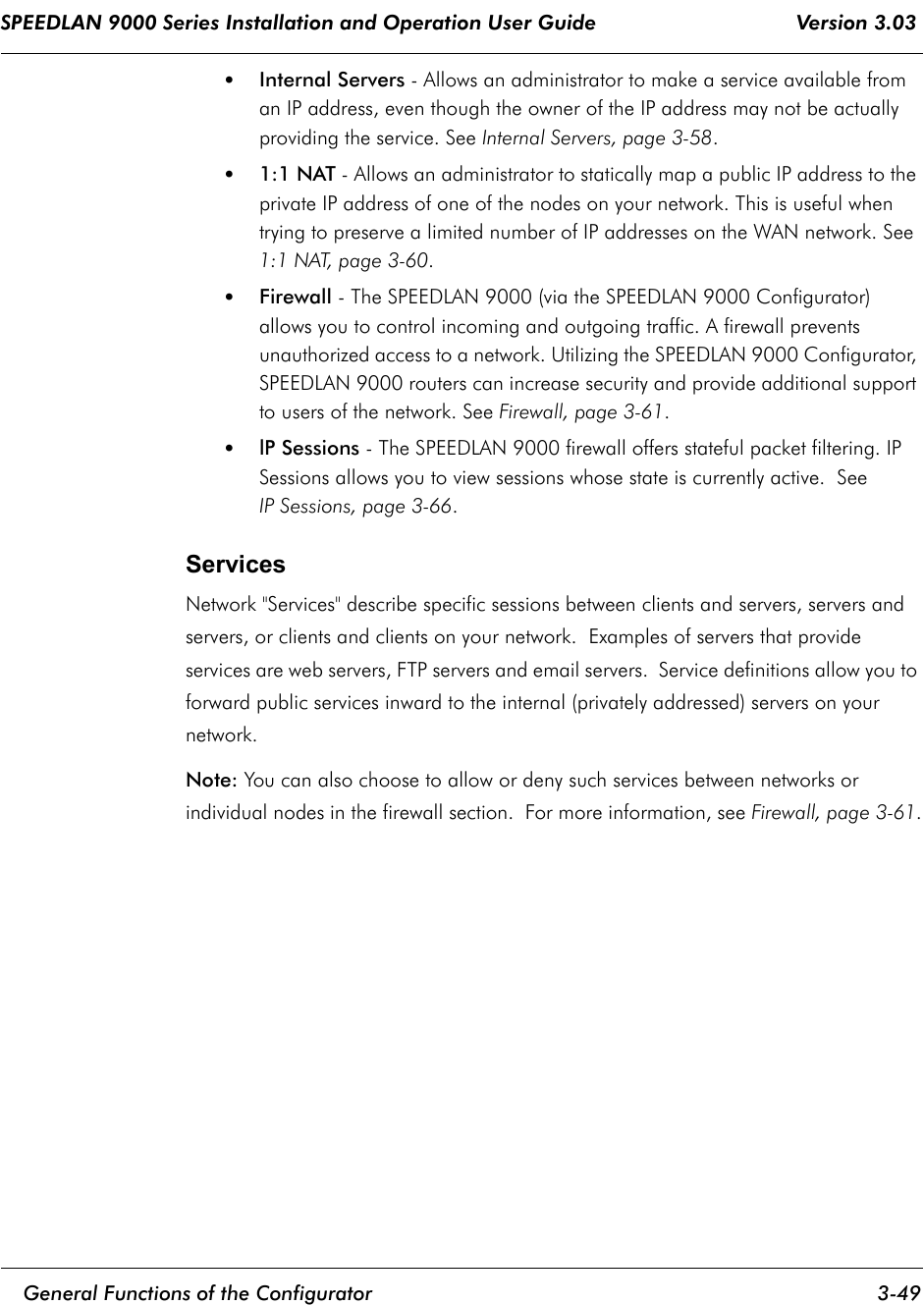 SPEEDLAN 9000 Series Installation and Operation User Guide                                 Version 3.03     General Functions of the Configurator 3-49                                                                                                                                                              •Internal Servers - Allows an administrator to make a service available from an IP address, even though the owner of the IP address may not be actually providing the service. See Internal Servers, page 3-58. •1:1 NAT - Allows an administrator to statically map a public IP address to the private IP address of one of the nodes on your network. This is useful when trying to preserve a limited number of IP addresses on the WAN network. See 1:1 NAT, page 3-60.•Firewall - The SPEEDLAN 9000 (via the SPEEDLAN 9000 Configurator) allows you to control incoming and outgoing traffic. A firewall prevents unauthorized access to a network. Utilizing the SPEEDLAN 9000 Configurator, SPEEDLAN 9000 routers can increase security and provide additional support to users of the network. See Firewall, page 3-61.•lP Sessions - The SPEEDLAN 9000 firewall offers stateful packet filtering. IP Sessions allows you to view sessions whose state is currently active.  SeeIP Sessions, page 3-66.ServicesNetwork &quot;Services&quot; describe specific sessions between clients and servers, servers and servers, or clients and clients on your network.  Examples of servers that provide services are web servers, FTP servers and email servers.  Service definitions allow you to forward public services inward to the internal (privately addressed) servers on your network.  Note: You can also choose to allow or deny such services between networks or individual nodes in the firewall section.  For more information, see Firewall, page 3-61.