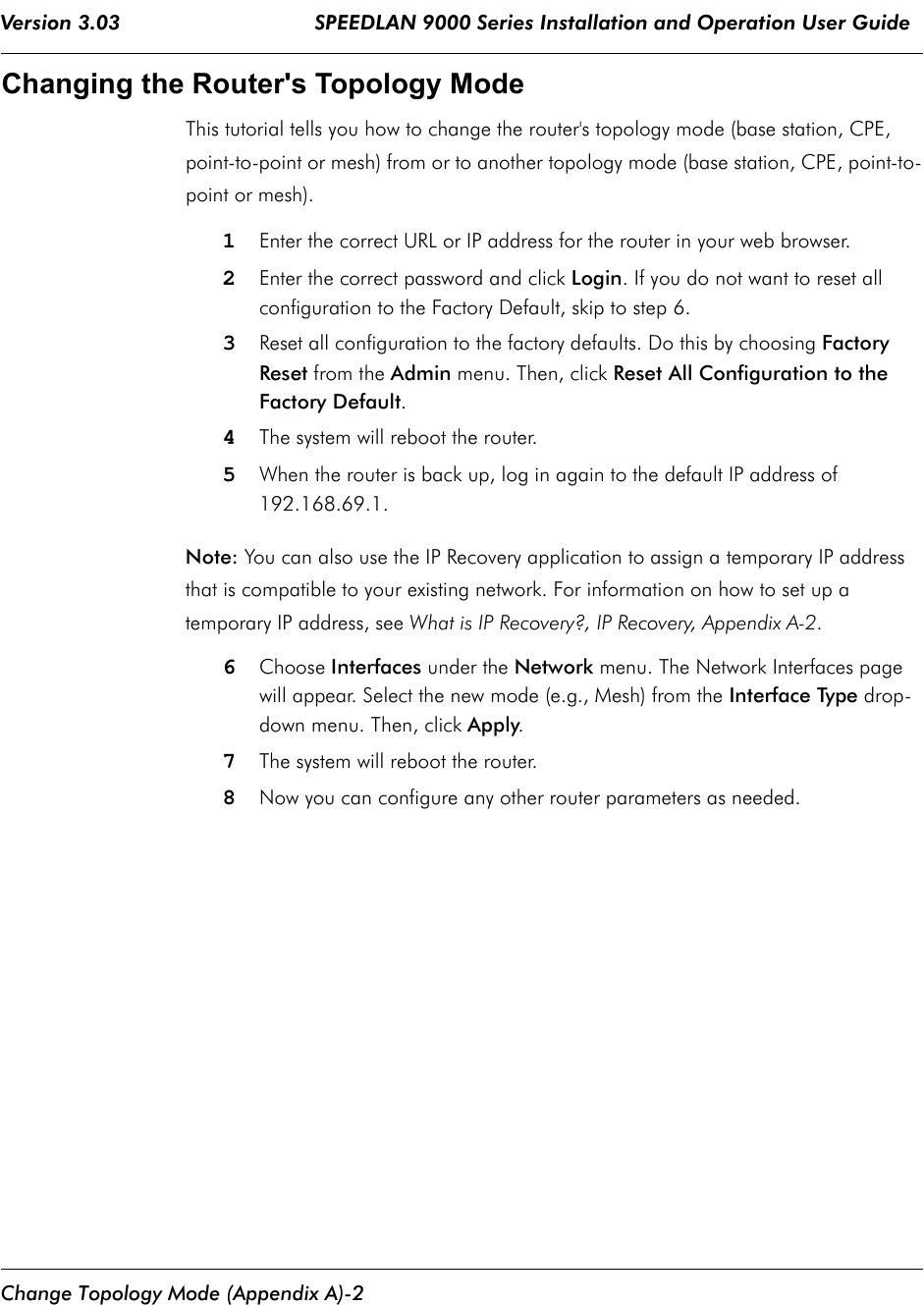 Version 3.03                                SPEEDLAN 9000 Series Installation and Operation User Guide Change Topology Mode (Appendix A)-2Changing the Router&apos;s Topology Mode This tutorial tells you how to change the router&apos;s topology mode (base station, CPE, point-to-point or mesh) from or to another topology mode (base station, CPE, point-to-point or mesh).1Enter the correct URL or IP address for the router in your web browser. 2Enter the correct password and click Login. If you do not want to reset all configuration to the Factory Default, skip to step 6.3Reset all configuration to the factory defaults. Do this by choosing Factory Reset from the Admin menu. Then, click Reset All Configuration to the Factory Default.4The system will reboot the router.5When the router is back up, log in again to the default IP address of 192.168.69.1.Note: You can also use the IP Recovery application to assign a temporary IP address that is compatible to your existing network. For information on how to set up a temporary IP address, see What is IP Recovery?, IP Recovery, Appendix A-2.6Choose Interfaces under the Network menu. The Network Interfaces page will appear. Select the new mode (e.g., Mesh) from the Interface Type drop-down menu. Then, click Apply.7The system will reboot the router.8Now you can configure any other router parameters as needed.              