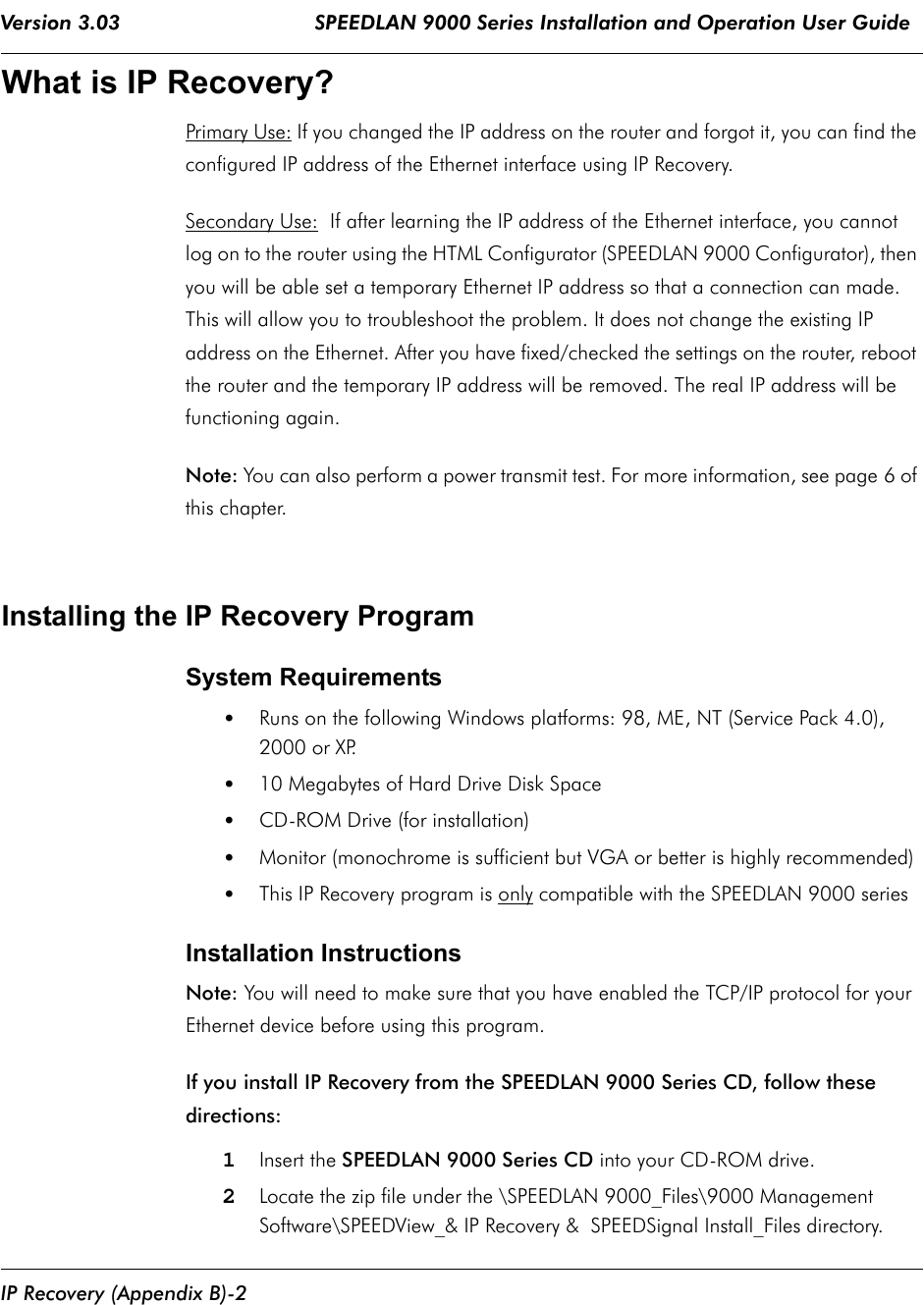 Version 3.03                                SPEEDLAN 9000 Series Installation and Operation User Guide IP Recovery (Appendix B)-2What is IP Recovery?Primary Use: If you changed the IP address on the router and forgot it, you can find the configured IP address of the Ethernet interface using IP Recovery. Secondary Use:  If after learning the IP address of the Ethernet interface, you cannot log on to the router using the HTML Configurator (SPEEDLAN 9000 Configurator), then you will be able set a temporary Ethernet IP address so that a connection can made. This will allow you to troubleshoot the problem. It does not change the existing IP address on the Ethernet. After you have fixed/checked the settings on the router, reboot the router and the temporary IP address will be removed. The real IP address will be functioning again.   Note: You can also perform a power transmit test. For more information, see page 6 of this chapter.Installing the IP Recovery ProgramSystem Requirements•Runs on the following Windows platforms: 98, ME, NT (Service Pack 4.0), 2000 or XP.  •10 Megabytes of Hard Drive Disk Space•CD-ROM Drive (for installation) •Monitor (monochrome is sufficient but VGA or better is highly recommended) •This IP Recovery program is only compatible with the SPEEDLAN 9000 series Installation InstructionsNote: You will need to make sure that you have enabled the TCP/IP protocol for your Ethernet device before using this program.If you install IP Recovery from the SPEEDLAN 9000 Series CD, follow these directions: 1Insert the SPEEDLAN 9000 Series CD into your CD-ROM drive. 2Locate the zip file under the \SPEEDLAN 9000_Files\9000 Management Software\SPEEDView_&amp; IP Recovery &amp;  SPEEDSignal Install_Files directory.              