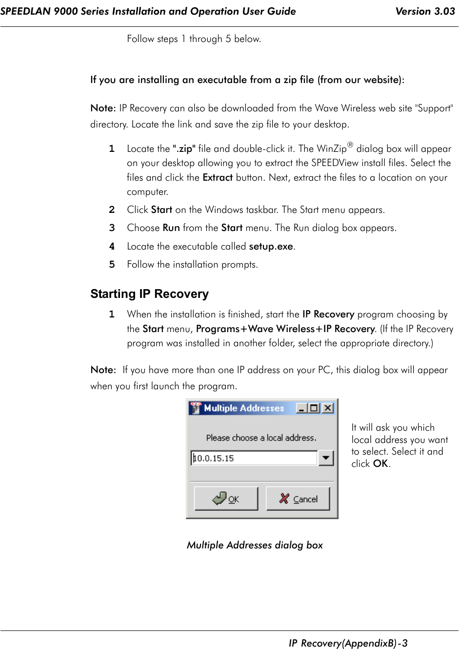 SPEEDLAN 9000 Series Installation and Operation User Guide                                 Version 3.03      IP           Recovery (Appendix B)  - 3                                                                                                                                                                           Follow steps 1 through 5 below. If you are installing an executable from a zip file (from our website):Note: IP Recovery can also be downloaded from the Wave Wireless web site &quot;Support&quot; directory. Locate the link and save the zip file to your desktop.1Locate the &quot;.zip&quot; file and double-click it. The WinZip® dialog box will appear on your desktop allowing you to extract the SPEEDView install files. Select the files and click the Extract button. Next, extract the files to a location on your computer. 2Click Start on the Windows taskbar. The Start menu appears. 3Choose Run from the Start menu. The Run dialog box appears.4Locate the executable called setup.exe.5Follow the installation prompts.    Starting IP Recovery 1When the installation is finished, start the IP Recovery program choosing by the Start menu, Programs+Wave Wireless+IP Recovery. (If the IP Recovery program was installed in another folder, select the appropriate directory.)Note:  If you have more than one IP address on your PC, this dialog box will appear when you first launch the program.                                 Multiple Addresses dialog boxIt will ask you whichlocal address you wantto select. Select it and click OK.