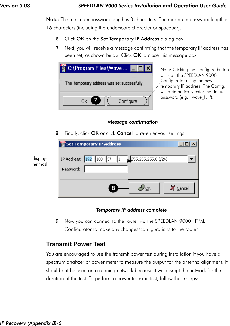 Version 3.03                                SPEEDLAN 9000 Series Installation and Operation User Guide IP Recovery (Appendix B)-6Note: The minimum password length is 8 characters. The maximum password length is 16 characters (including the underscore character or spacebar).6Click OK on the Set Temporary IP Address dialog box.7Next, you will receive a message confirming that the temporary IP address has been set, as shown below. Click OK to close this message box.                                          Message confirmation8Finally, click OK or click Cancel to re-enter your settings.                                   Temporary IP address complete9Now you can connect to the router via the SPEEDLAN 9000 HTMLConfigurator to make any changes/configurations to the router.    Transmit Power TestYou are encouraged to use the transmit power test during installation if you have a spectrum analyzer or power meter to measure the output for the antenna alignment. It should not be used on a running network because it will disrupt the network for the duration of the test. To perform a power transmit test, follow these steps:7Note: Clicking the Configure buttonwill start the SPEEDLAN 9000Configurator using the newtemporary IP address. The Config.will automatically enter the defaultpassword (e.g., &quot;wave_full&quot;).8displaysnetmask